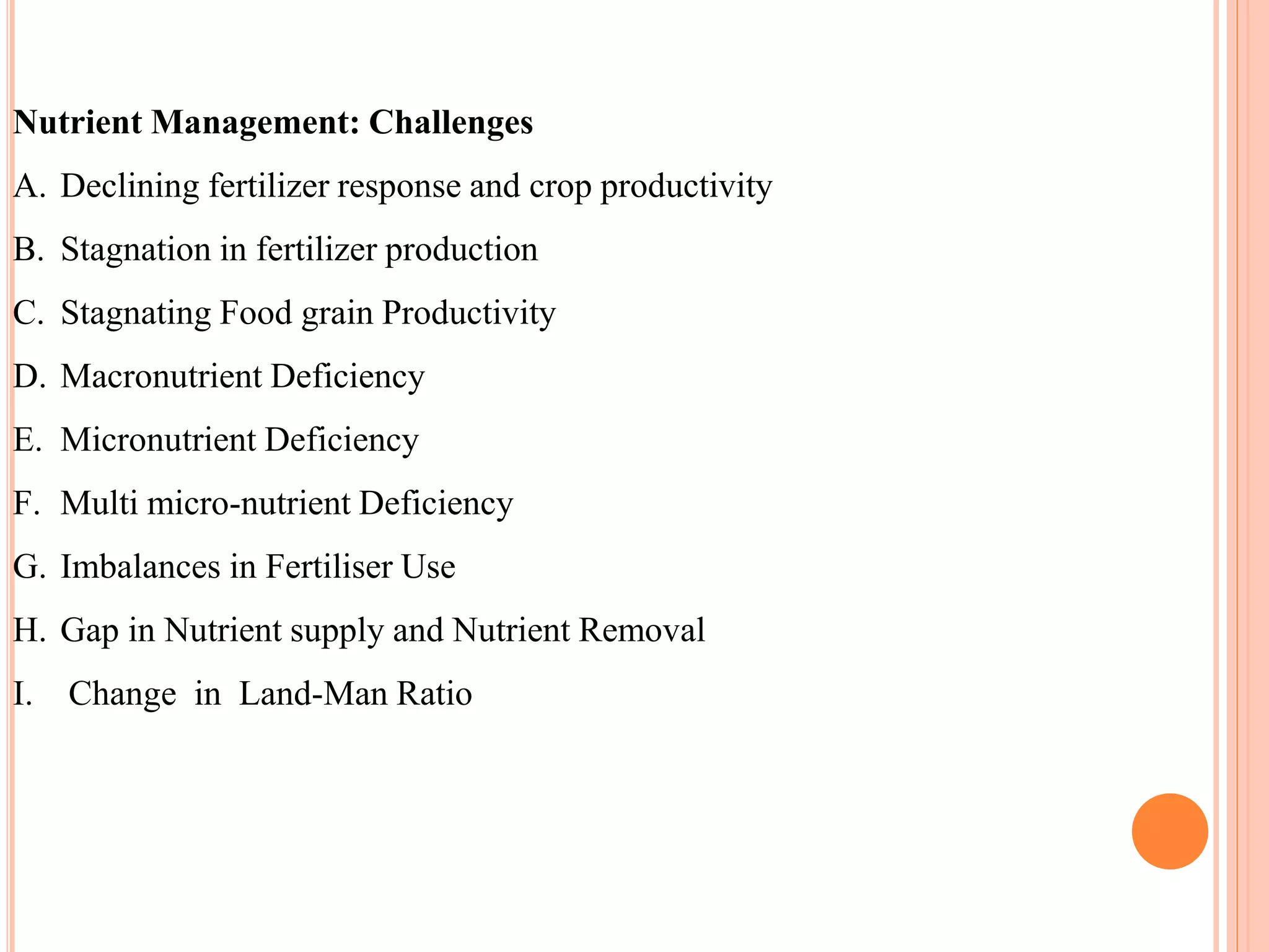 Nutrient Management: Challenges
A. Declining fertilizer response and crop productivity
B. Stagnation in fertilizer production
C. Stagnating Food grain Productivity
D. Macronutrient Deficiency
E. Micronutrient Deficiency
F. Multi micro-nutrient Deficiency
G. Imbalances in Fertiliser Use
H. Gap in Nutrient supply and Nutrient Removal
I. Change in Land-Man Ratio
 