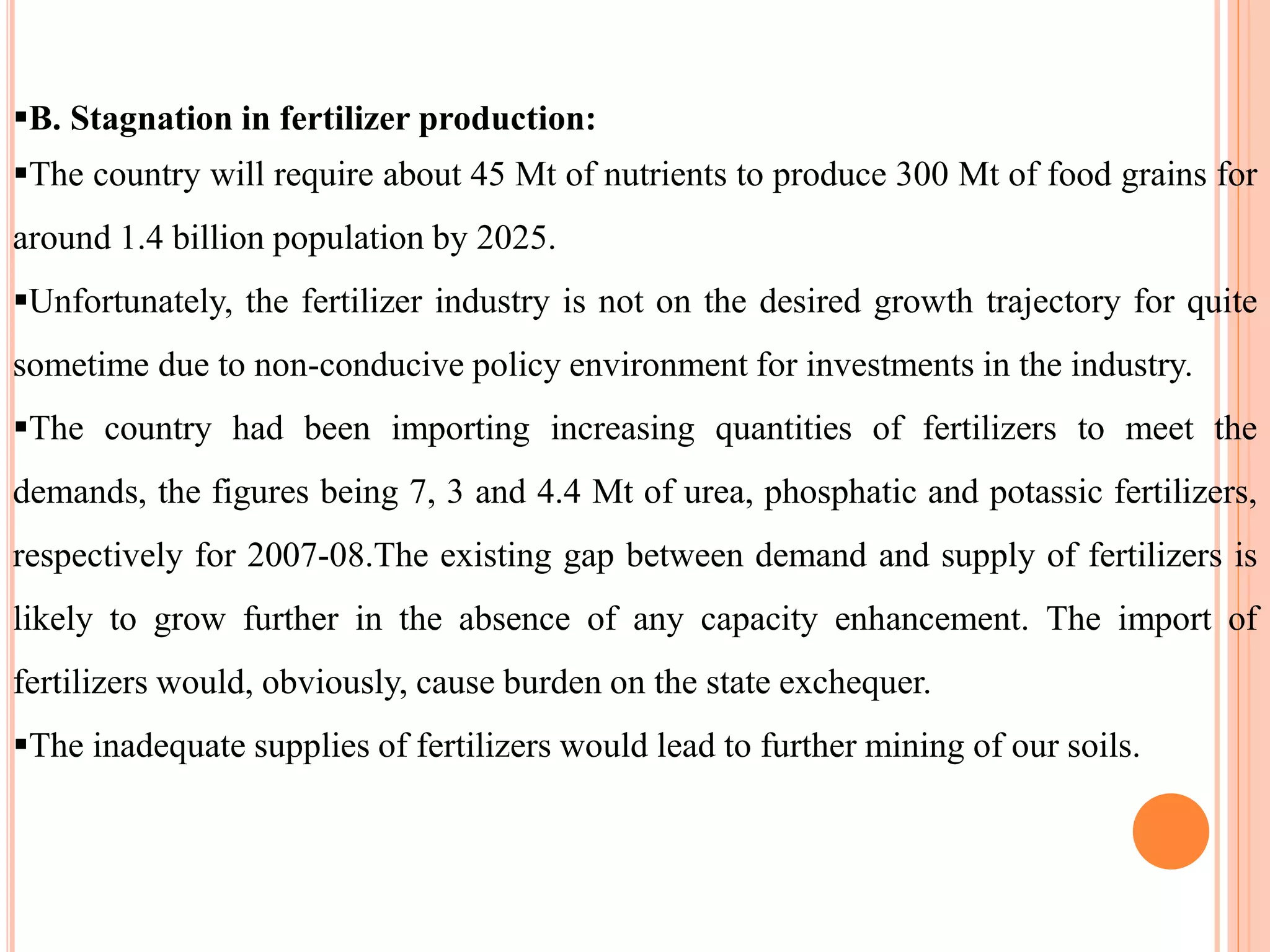 B. Stagnation in fertilizer production:
The country will require about 45 Mt of nutrients to produce 300 Mt of food grains for
around 1.4 billion population by 2025.
Unfortunately, the fertilizer industry is not on the desired growth trajectory for quite
sometime due to non-conducive policy environment for investments in the industry.
The country had been importing increasing quantities of fertilizers to meet the
demands, the figures being 7, 3 and 4.4 Mt of urea, phosphatic and potassic fertilizers,
respectively for 2007-08.The existing gap between demand and supply of fertilizers is
likely to grow further in the absence of any capacity enhancement. The import of
fertilizers would, obviously, cause burden on the state exchequer.
The inadequate supplies of fertilizers would lead to further mining of our soils.
 