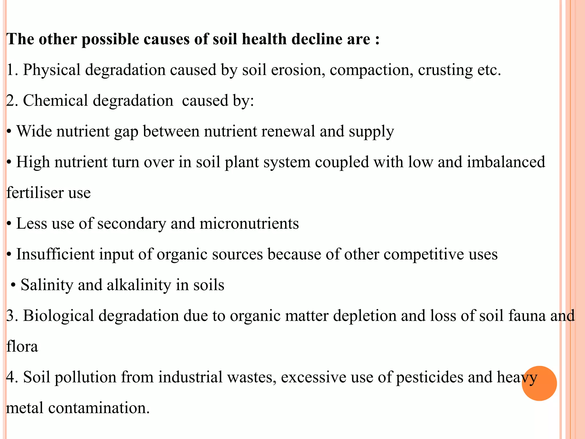 The other possible causes of soil health decline are :
1. Physical degradation caused by soil erosion, compaction, crusting etc.
2. Chemical degradation caused by:
• Wide nutrient gap between nutrient renewal and supply
• High nutrient turn over in soil plant system coupled with low and imbalanced
fertiliser use
• Less use of secondary and micronutrients
• Insufficient input of organic sources because of other competitive uses
• Salinity and alkalinity in soils
3. Biological degradation due to organic matter depletion and loss of soil fauna and
flora
4. Soil pollution from industrial wastes, excessive use of pesticides and heavy
metal contamination.
 