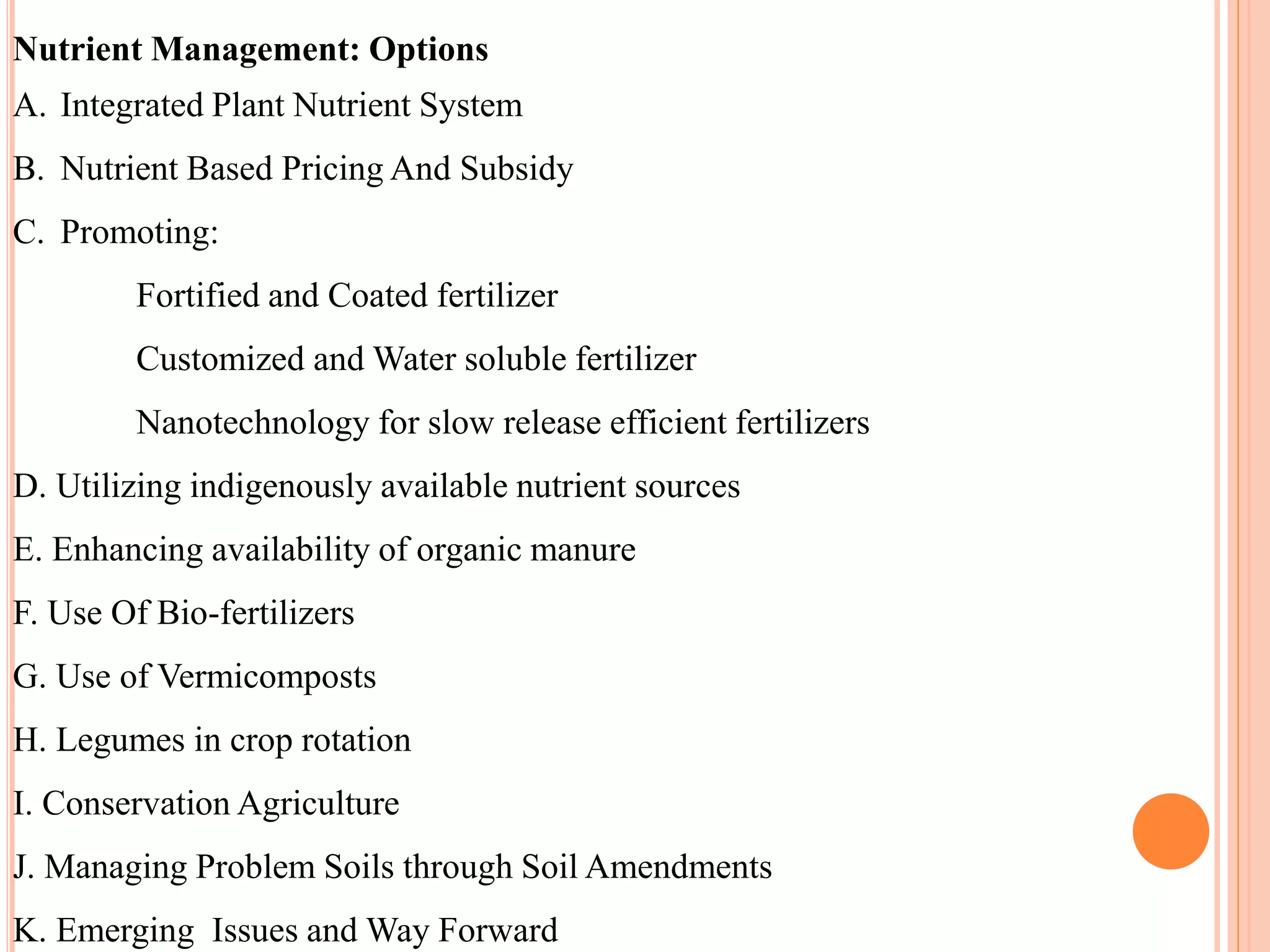 Nutrient Management: Options
A. Integrated Plant Nutrient System
B. Nutrient Based Pricing And Subsidy
C. Promoting:
Fortified and Coated fertilizer
Customized and Water soluble fertilizer
Nanotechnology for slow release efficient fertilizers
D. Utilizing indigenously available nutrient sources
E. Enhancing availability of organic manure
F. Use Of Bio-fertilizers
G. Use of Vermicomposts
H. Legumes in crop rotation
I. Conservation Agriculture
J. Managing Problem Soils through Soil Amendments
K. Emerging Issues and Way Forward
 