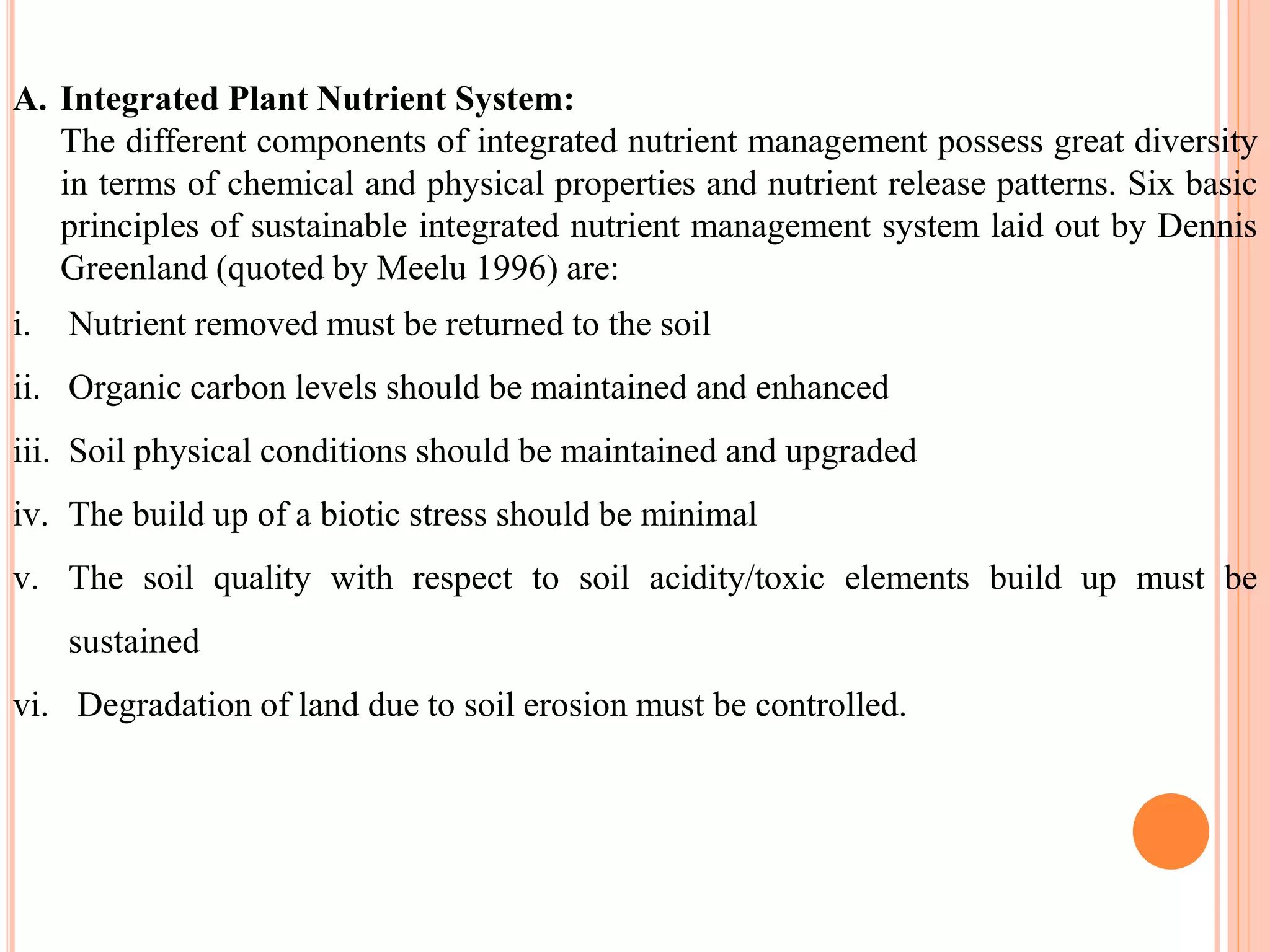 A. Integrated Plant Nutrient System:
The different components of integrated nutrient management possess great diversity
in terms of chemical and physical properties and nutrient release patterns. Six basic
principles of sustainable integrated nutrient management system laid out by Dennis
Greenland (quoted by Meelu 1996) are:
i. Nutrient removed must be returned to the soil
ii. Organic carbon levels should be maintained and enhanced
iii. Soil physical conditions should be maintained and upgraded
iv. The build up of a biotic stress should be minimal
v. The soil quality with respect to soil acidity/toxic elements build up must be
sustained
vi. Degradation of land due to soil erosion must be controlled.
 