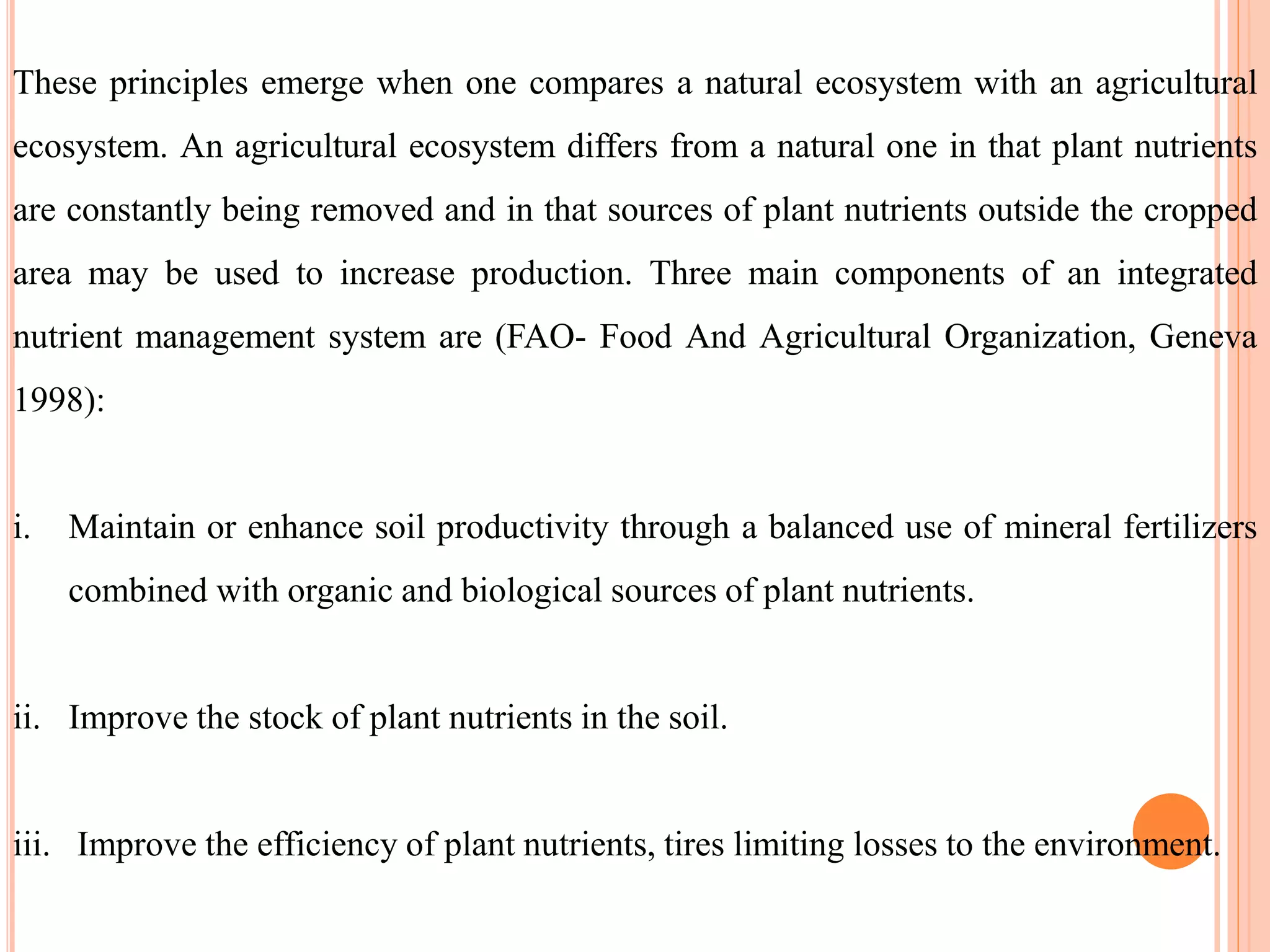 These principles emerge when one compares a natural ecosystem with an agricultural
ecosystem. An agricultural ecosystem differs from a natural one in that plant nutrients
are constantly being removed and in that sources of plant nutrients outside the cropped
area may be used to increase production. Three main components of an integrated
nutrient management system are (FAO- Food And Agricultural Organization, Geneva
1998):
i. Maintain or enhance soil productivity through a balanced use of mineral fertilizers
combined with organic and biological sources of plant nutrients.
ii. Improve the stock of plant nutrients in the soil.
iii. Improve the efficiency of plant nutrients, tires limiting losses to the environment.
 