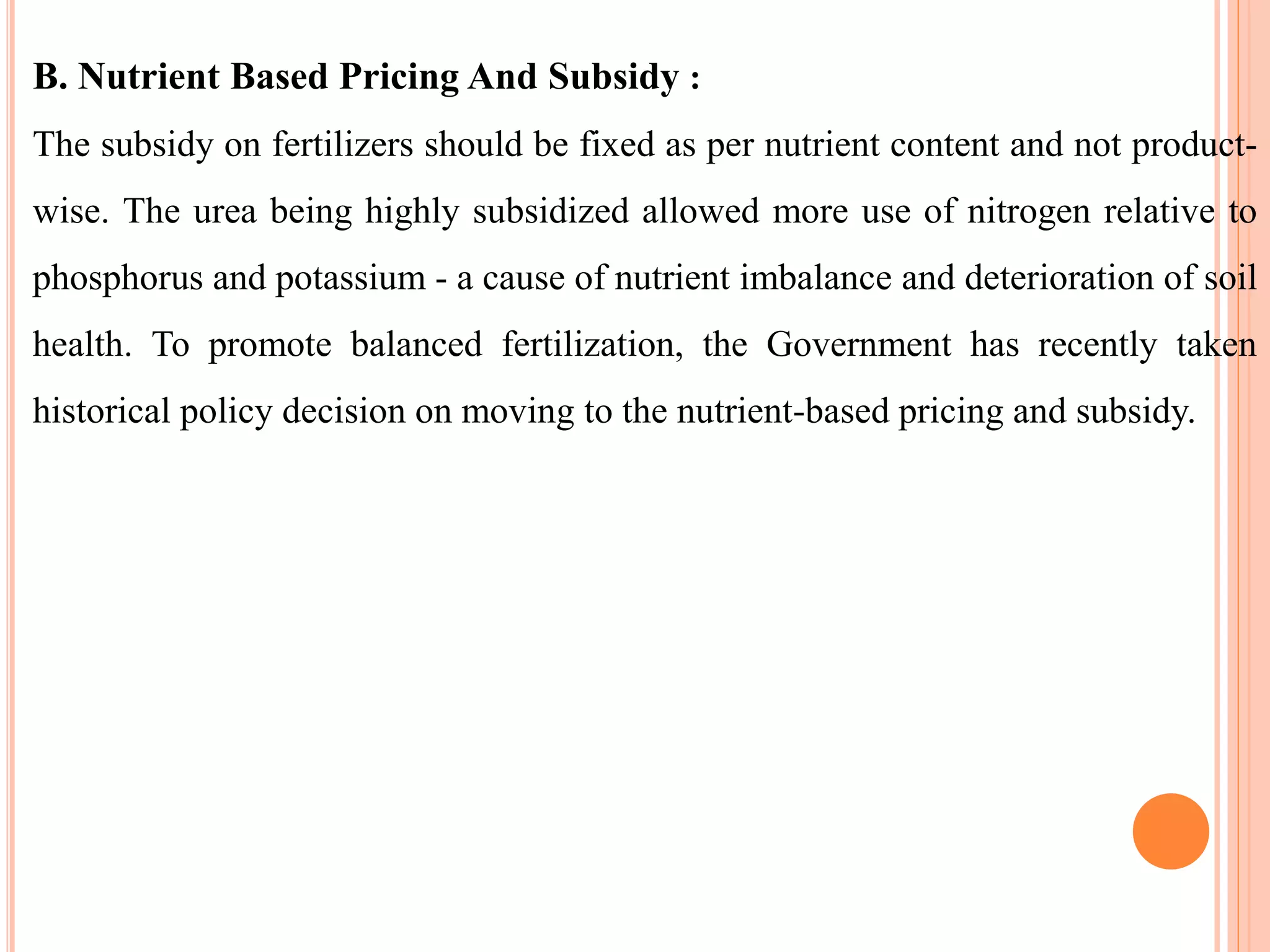 B. Nutrient Based Pricing And Subsidy :
The subsidy on fertilizers should be fixed as per nutrient content and not product-
wise. The urea being highly subsidized allowed more use of nitrogen relative to
phosphorus and potassium - a cause of nutrient imbalance and deterioration of soil
health. To promote balanced fertilization, the Government has recently taken
historical policy decision on moving to the nutrient-based pricing and subsidy.
 