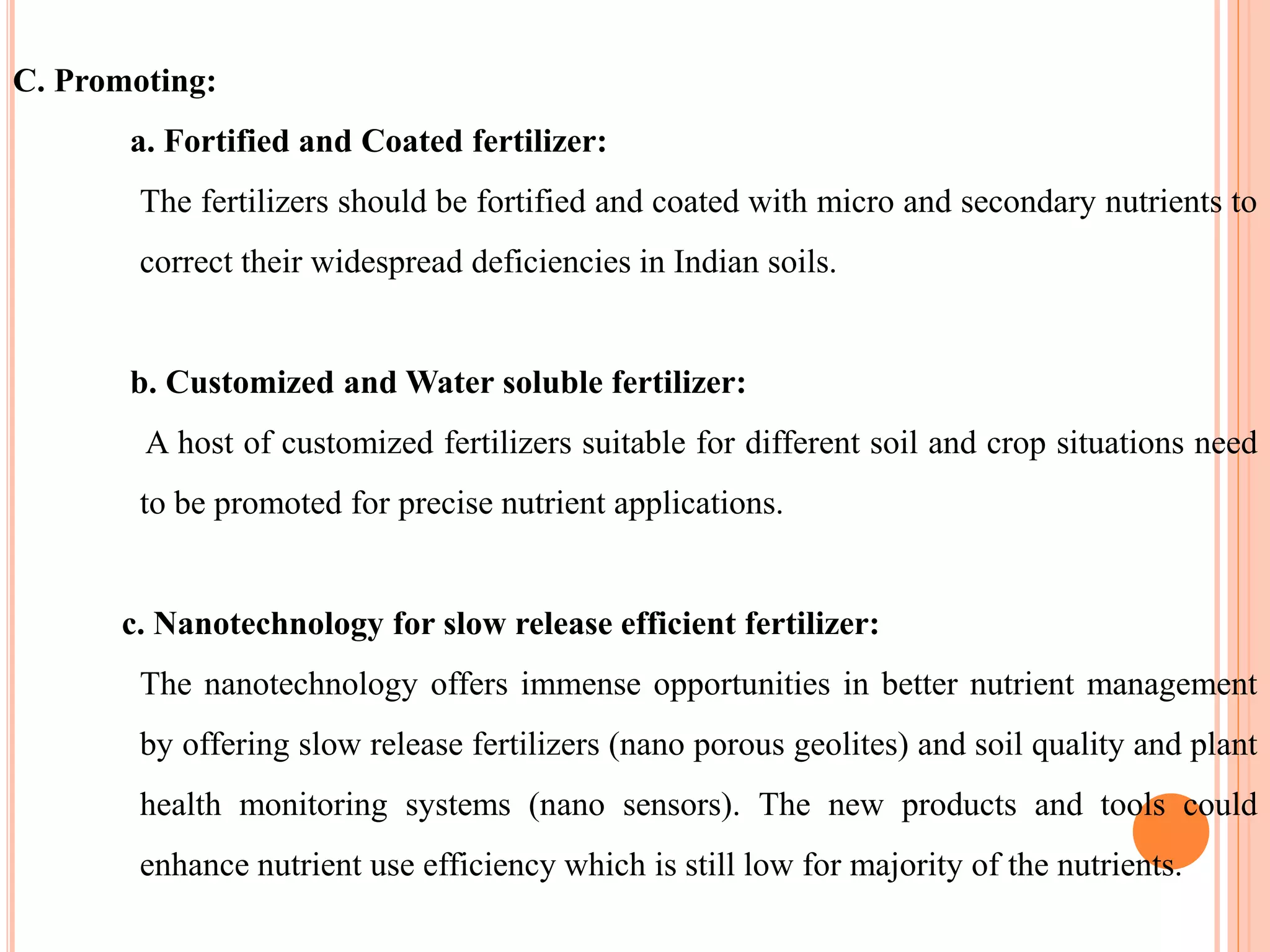 C. Promoting:
a. Fortified and Coated fertilizer:
The fertilizers should be fortified and coated with micro and secondary nutrients to
correct their widespread deficiencies in Indian soils.
b. Customized and Water soluble fertilizer:
A host of customized fertilizers suitable for different soil and crop situations need
to be promoted for precise nutrient applications.
c. Nanotechnology for slow release efficient fertilizer:
The nanotechnology offers immense opportunities in better nutrient management
by offering slow release fertilizers (nano porous geolites) and soil quality and plant
health monitoring systems (nano sensors). The new products and tools could
enhance nutrient use efficiency which is still low for majority of the nutrients.
 