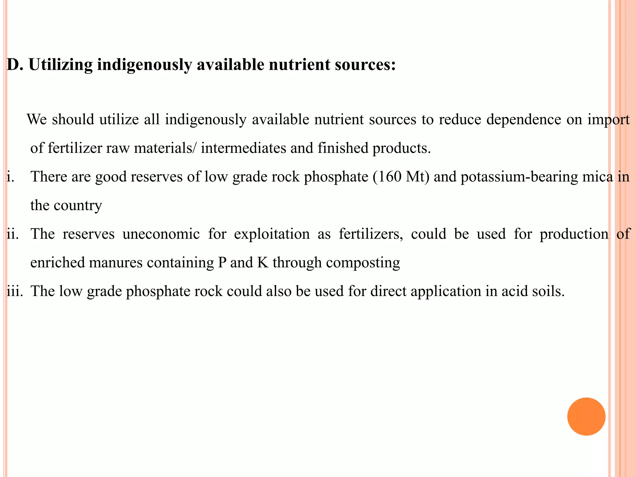 D. Utilizing indigenously available nutrient sources:
We should utilize all indigenously available nutrient sources to reduce dependence on import
of fertilizer raw materials/ intermediates and finished products.
i. There are good reserves of low grade rock phosphate (160 Mt) and potassium-bearing mica in
the country
ii. The reserves uneconomic for exploitation as fertilizers, could be used for production of
enriched manures containing P and K through composting
iii. The low grade phosphate rock could also be used for direct application in acid soils.
 