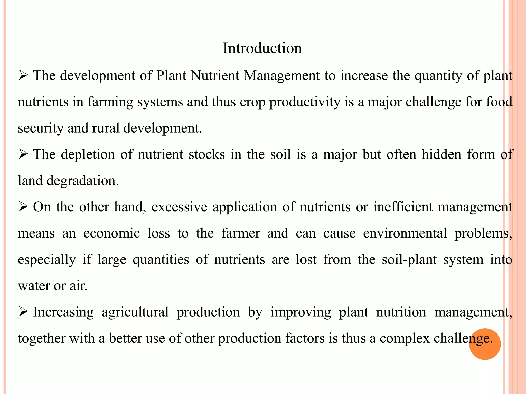 Introduction
 The development of Plant Nutrient Management to increase the quantity of plant
nutrients in farming systems and thus crop productivity is a major challenge for food
security and rural development.
 The depletion of nutrient stocks in the soil is a major but often hidden form of
land degradation.
 On the other hand, excessive application of nutrients or inefficient management
means an economic loss to the farmer and can cause environmental problems,
especially if large quantities of nutrients are lost from the soil-plant system into
water or air.
 Increasing agricultural production by improving plant nutrition management,
together with a better use of other production factors is thus a complex challenge.
 
