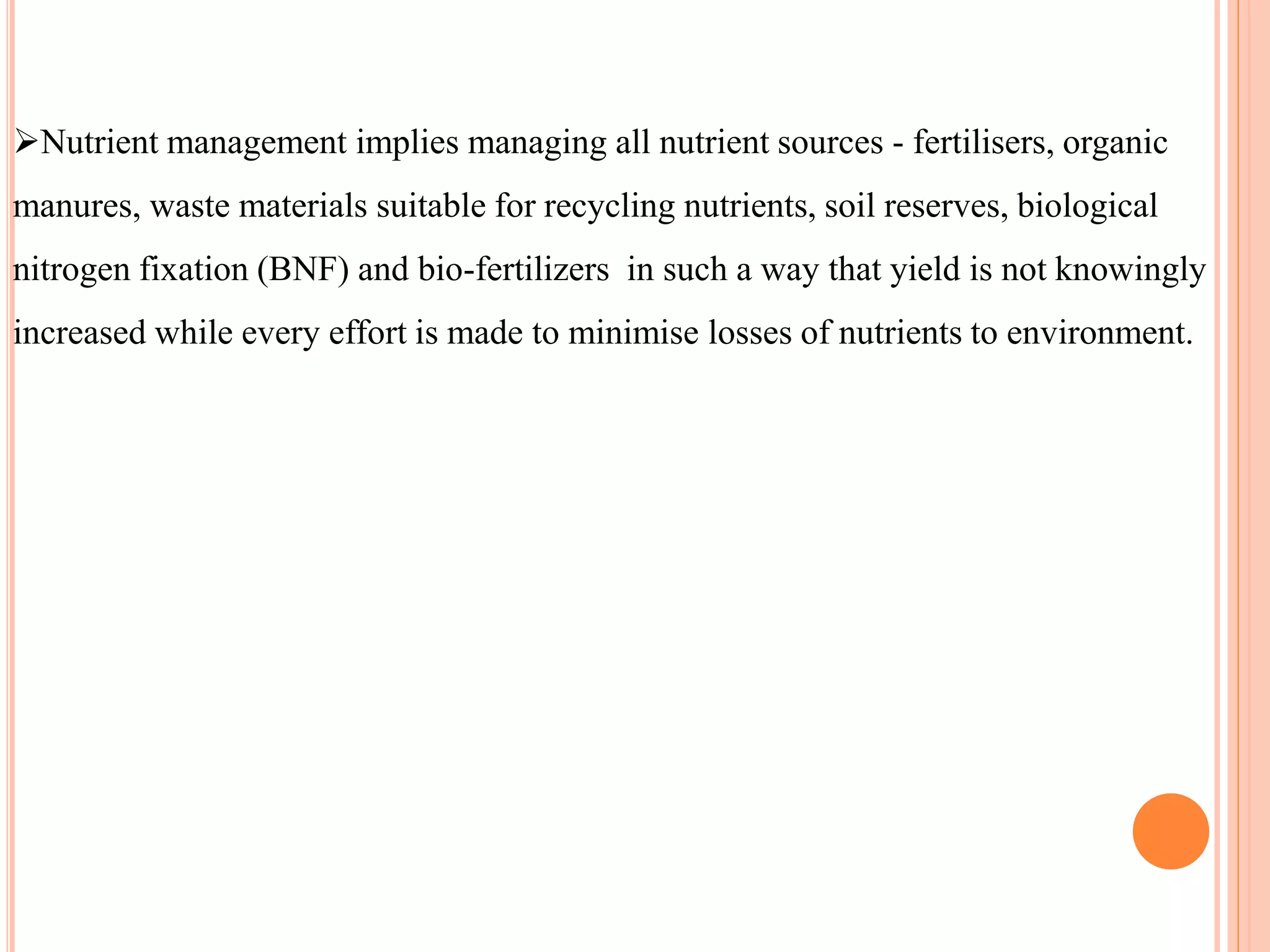 Nutrient management implies managing all nutrient sources - fertilisers, organic
manures, waste materials suitable for recycling nutrients, soil reserves, biological
nitrogen fixation (BNF) and bio-fertilizers in such a way that yield is not knowingly
increased while every effort is made to minimise losses of nutrients to environment.
 