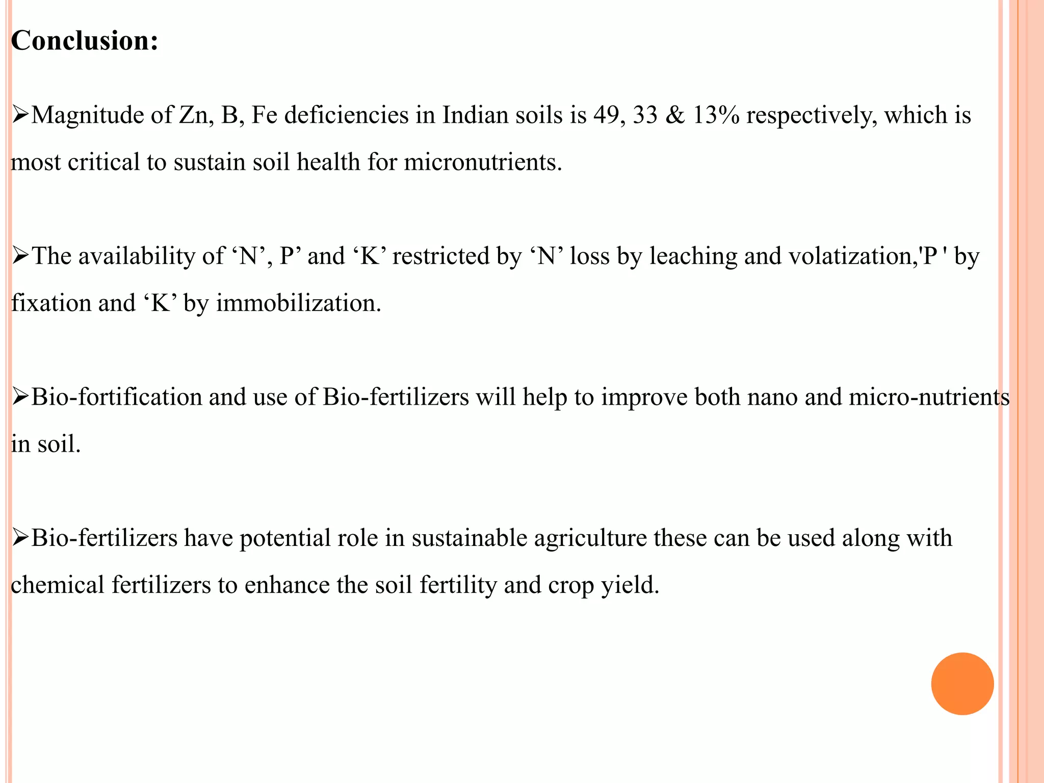 Conclusion:
Magnitude of Zn, B, Fe deficiencies in Indian soils is 49, 33 & 13% respectively, which is
most critical to sustain soil health for micronutrients.
The availability of ‘N’, P’ and ‘K’ restricted by ‘N’ loss by leaching and volatization,'P ' by
fixation and ‘K’ by immobilization.
Bio-fortification and use of Bio-fertilizers will help to improve both nano and micro-nutrients
in soil.
Bio-fertilizers have potential role in sustainable agriculture these can be used along with
chemical fertilizers to enhance the soil fertility and crop yield.
 