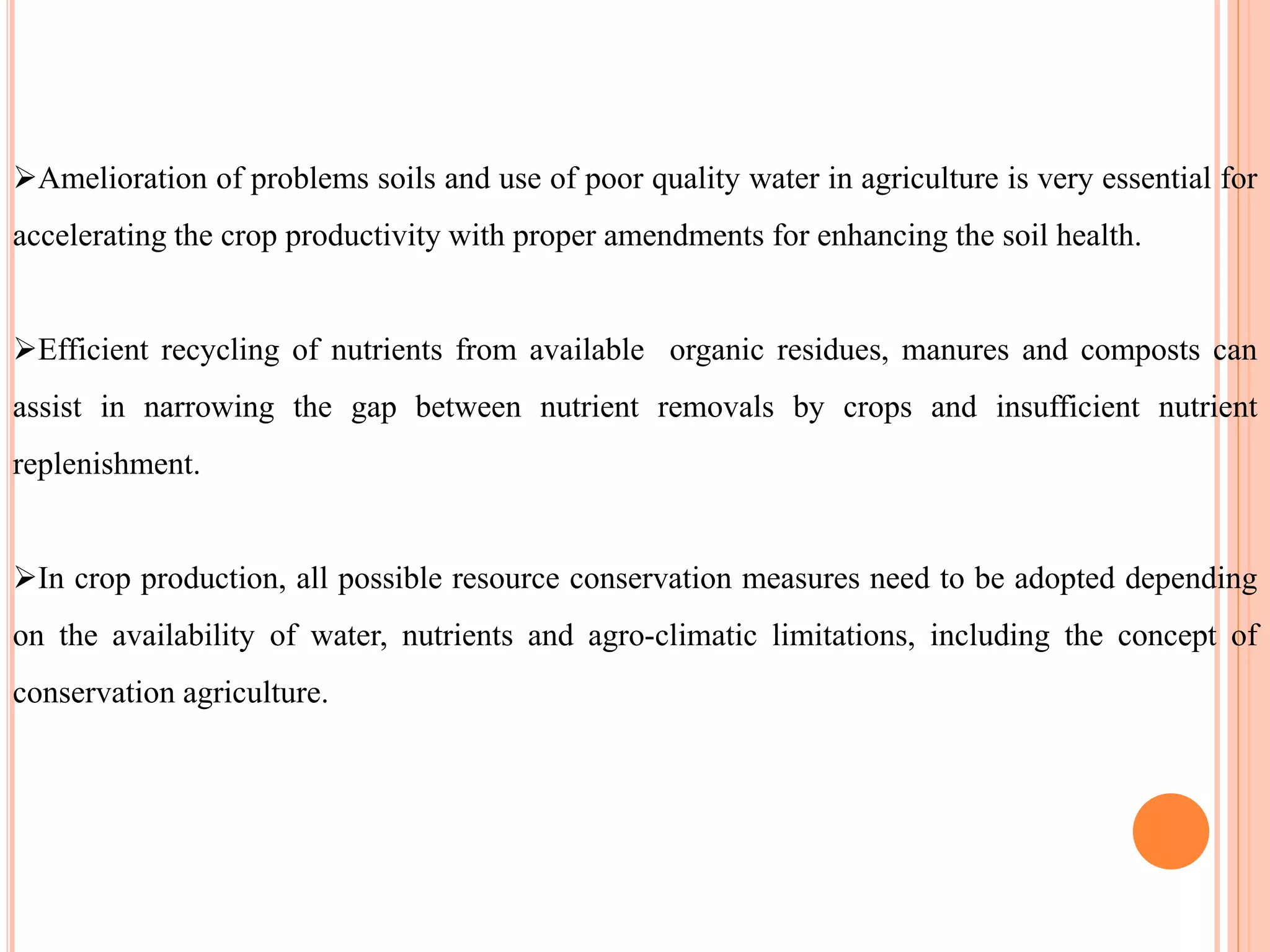 Amelioration of problems soils and use of poor quality water in agriculture is very essential for
accelerating the crop productivity with proper amendments for enhancing the soil health.
Efficient recycling of nutrients from available organic residues, manures and composts can
assist in narrowing the gap between nutrient removals by crops and insufficient nutrient
replenishment.
In crop production, all possible resource conservation measures need to be adopted depending
on the availability of water, nutrients and agro-climatic limitations, including the concept of
conservation agriculture.
 