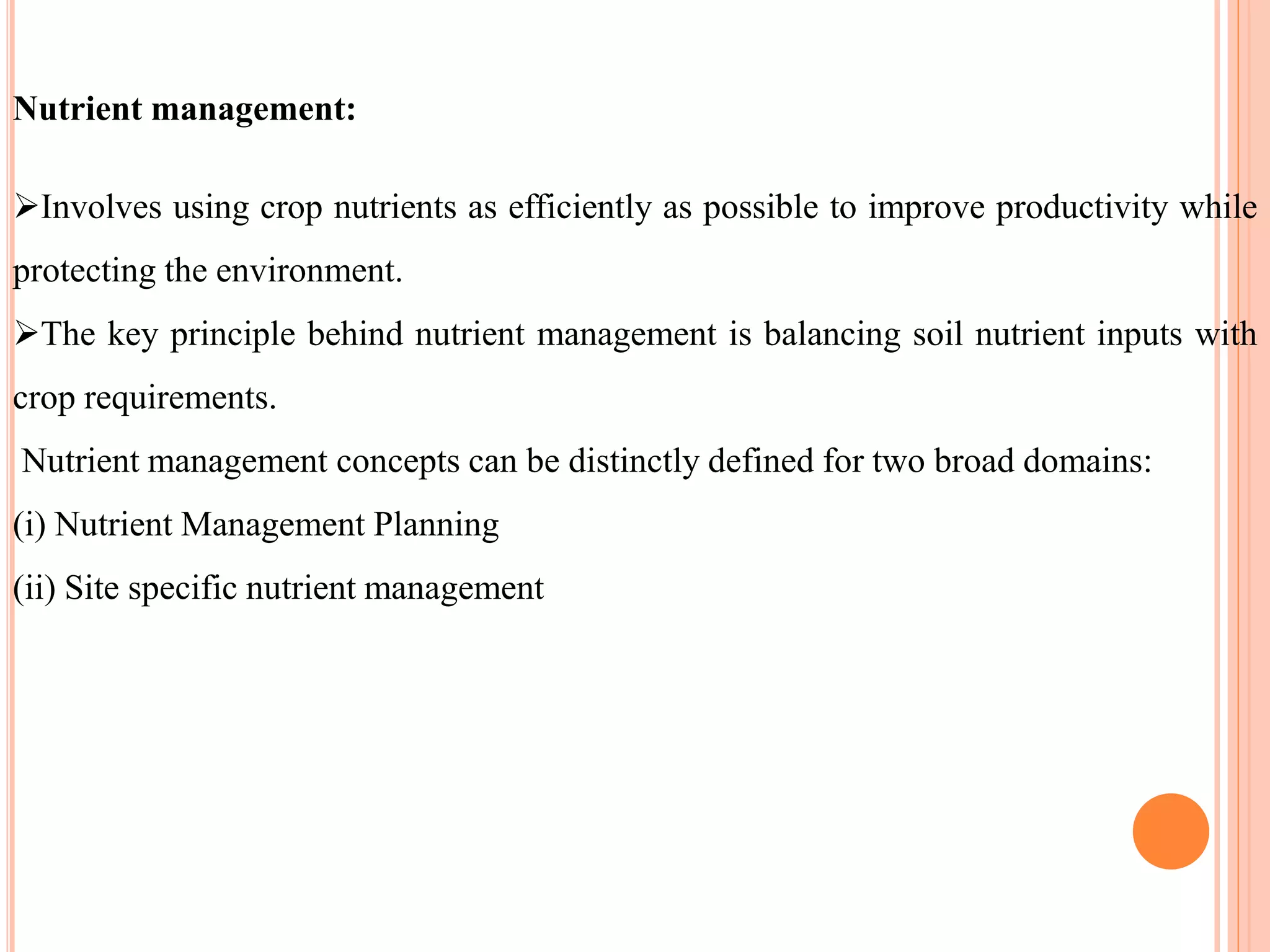 Nutrient management:
Involves using crop nutrients as efficiently as possible to improve productivity while
protecting the environment.
The key principle behind nutrient management is balancing soil nutrient inputs with
crop requirements.
Nutrient management concepts can be distinctly defined for two broad domains:
(i) Nutrient Management Planning
(ii) Site specific nutrient management
 