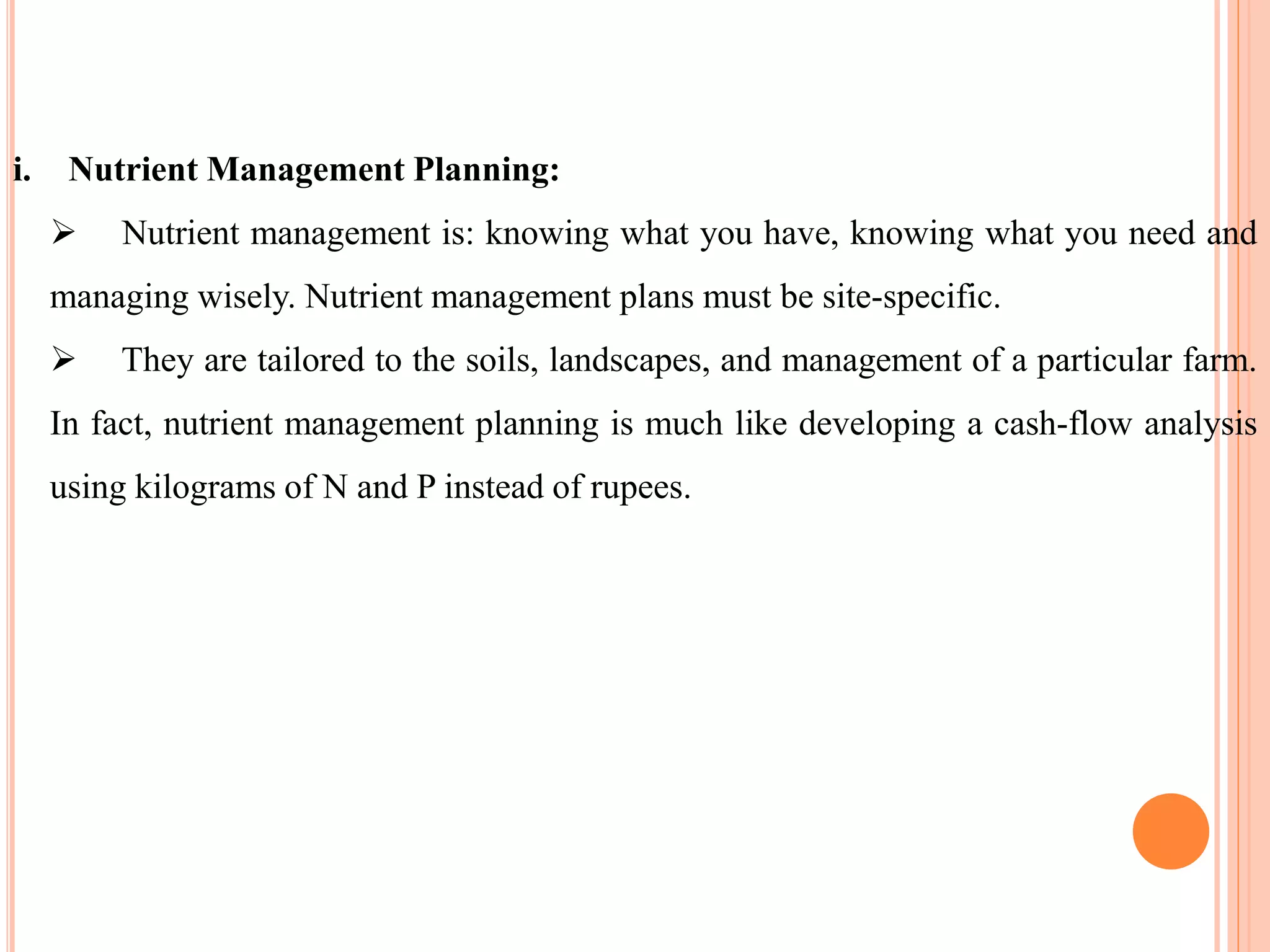 i. Nutrient Management Planning:
 Nutrient management is: knowing what you have, knowing what you need and
managing wisely. Nutrient management plans must be site-specific.
 They are tailored to the soils, landscapes, and management of a particular farm.
In fact, nutrient management planning is much like developing a cash-flow analysis
using kilograms of N and P instead of rupees.
 