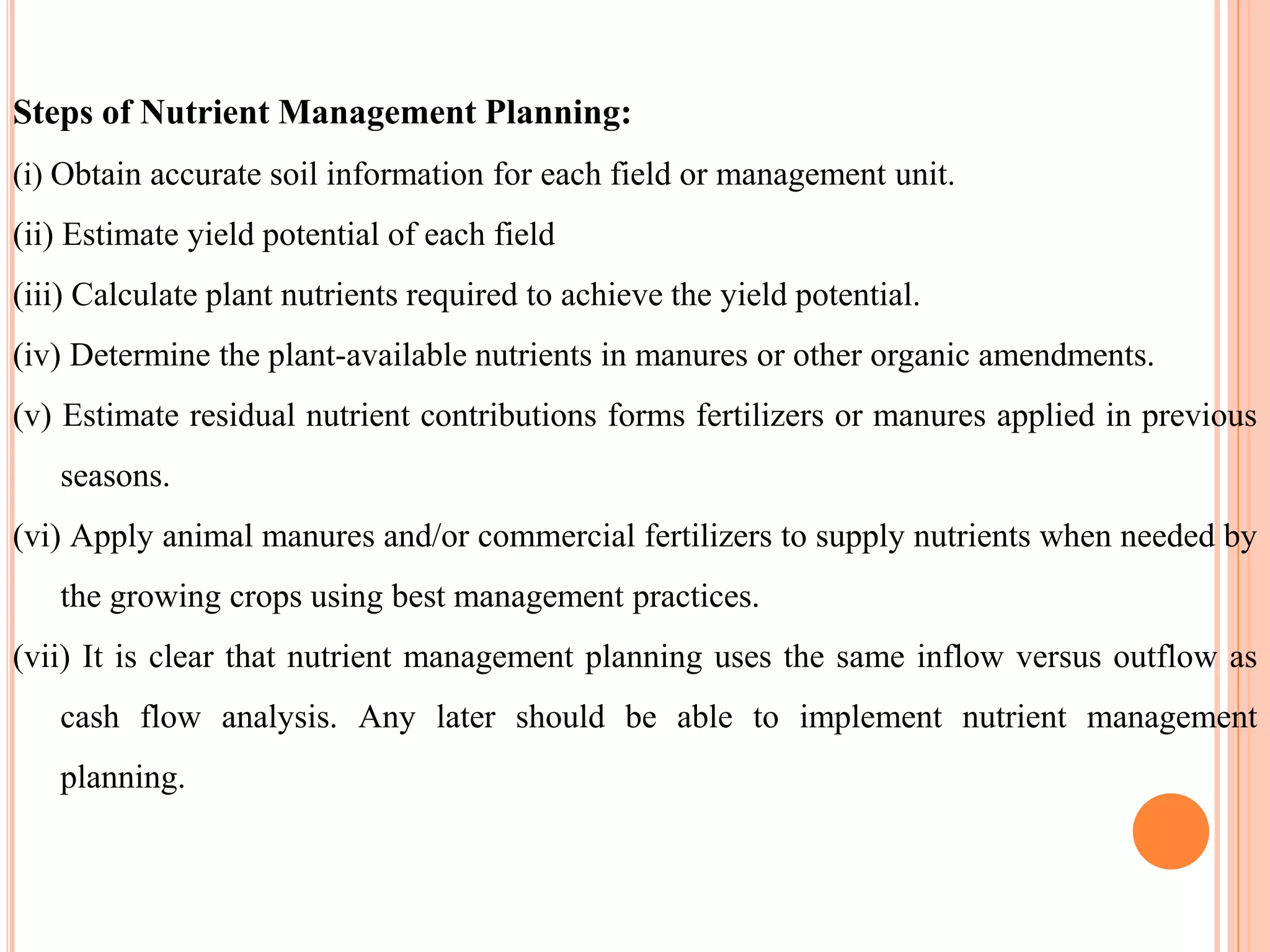 Steps of Nutrient Management Planning:
(i) Obtain accurate soil information for each field or management unit.
(ii) Estimate yield potential of each field
(iii) Calculate plant nutrients required to achieve the yield potential.
(iv) Determine the plant-available nutrients in manures or other organic amendments.
(v) Estimate residual nutrient contributions forms fertilizers or manures applied in previous
seasons.
(vi) Apply animal manures and/or commercial fertilizers to supply nutrients when needed by
the growing crops using best management practices.
(vii) It is clear that nutrient management planning uses the same inflow versus outflow as
cash flow analysis. Any later should be able to implement nutrient management
planning.
 