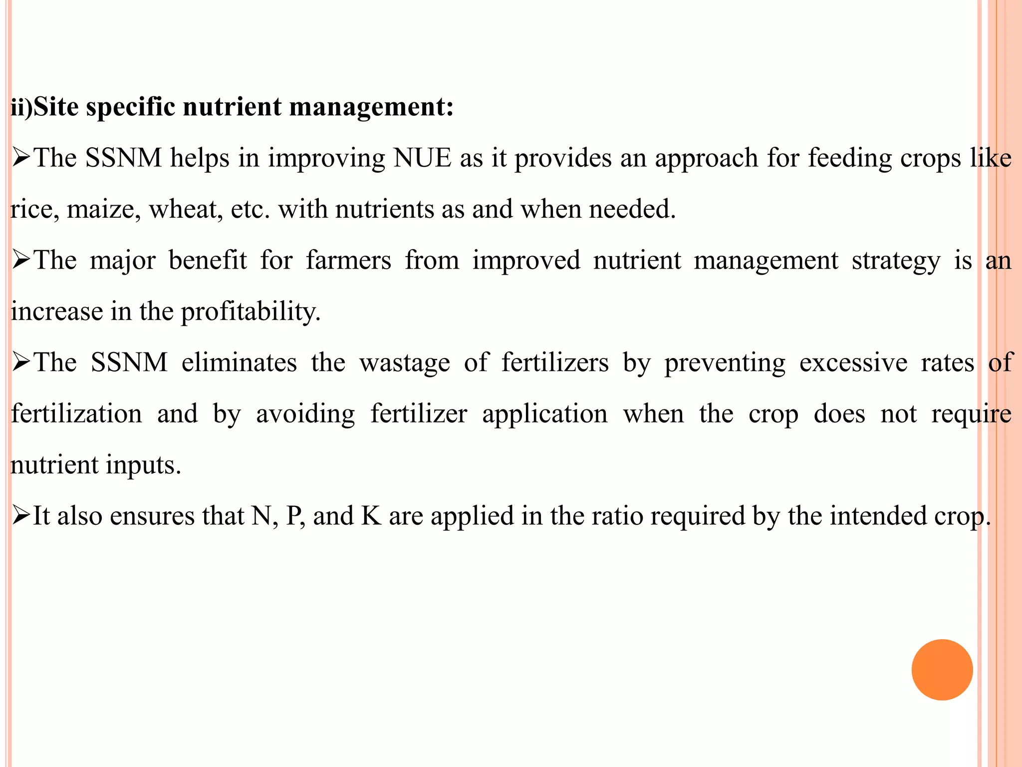ii)Site specific nutrient management:
The SSNM helps in improving NUE as it provides an approach for feeding crops like
rice, maize, wheat, etc. with nutrients as and when needed.
The major benefit for farmers from improved nutrient management strategy is an
increase in the profitability.
The SSNM eliminates the wastage of fertilizers by preventing excessive rates of
fertilization and by avoiding fertilizer application when the crop does not require
nutrient inputs.
It also ensures that N, P, and K are applied in the ratio required by the intended crop.
 