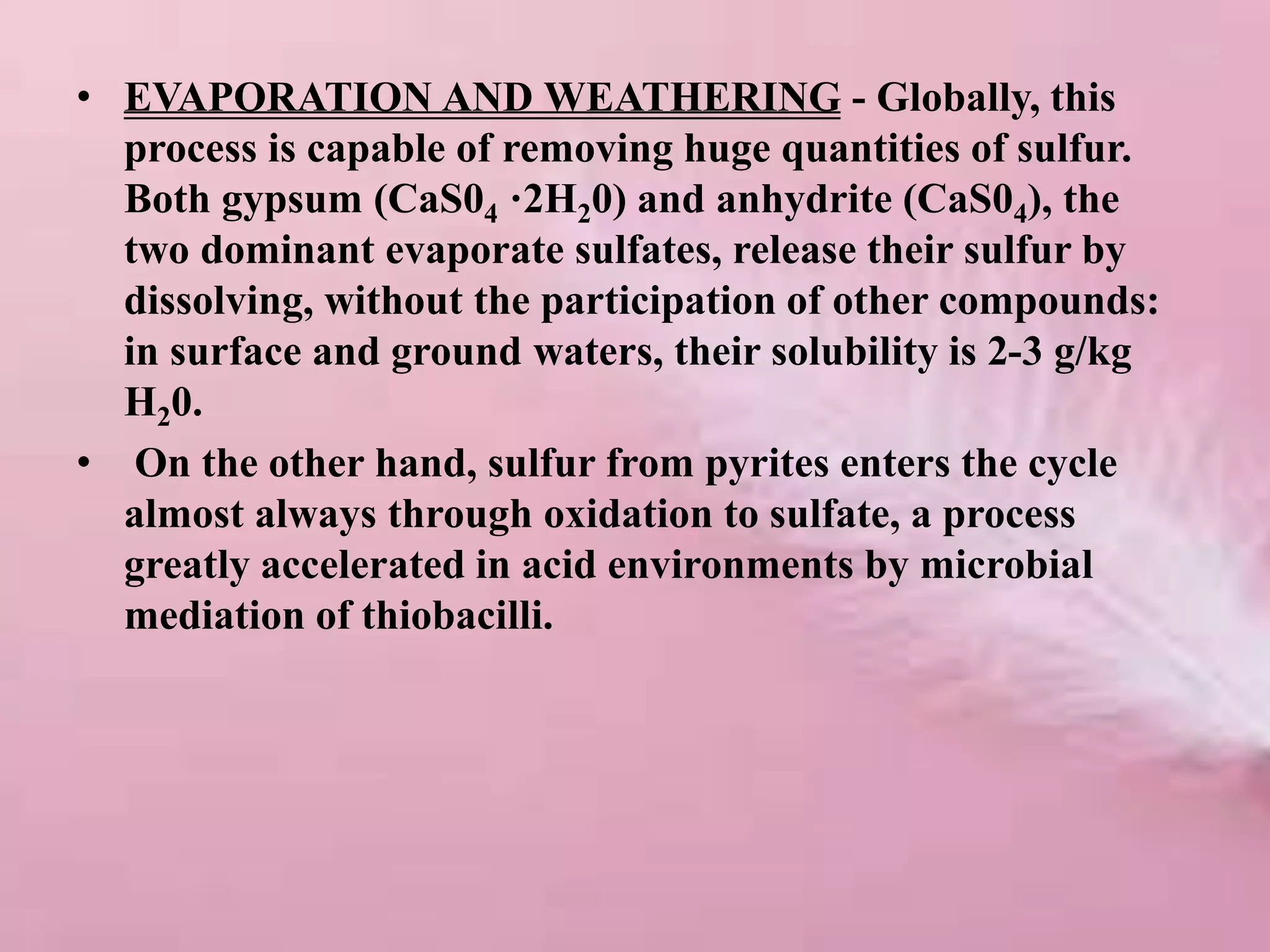 • EVAPORATION AND WEATHERING - Globally, this
process is capable of removing huge quantities of sulfur.
Both gypsum (CaS04 ·2H20) and anhydrite (CaS04), the
two dominant evaporate sulfates, release their sulfur by
dissolving, without the participation of other compounds:
in surface and ground waters, their solubility is 2-3 g/kg
H20.
• On the other hand, sulfur from pyrites enters the cycle
almost always through oxidation to sulfate, a process
greatly accelerated in acid environments by microbial
mediation of thiobacilli.
 