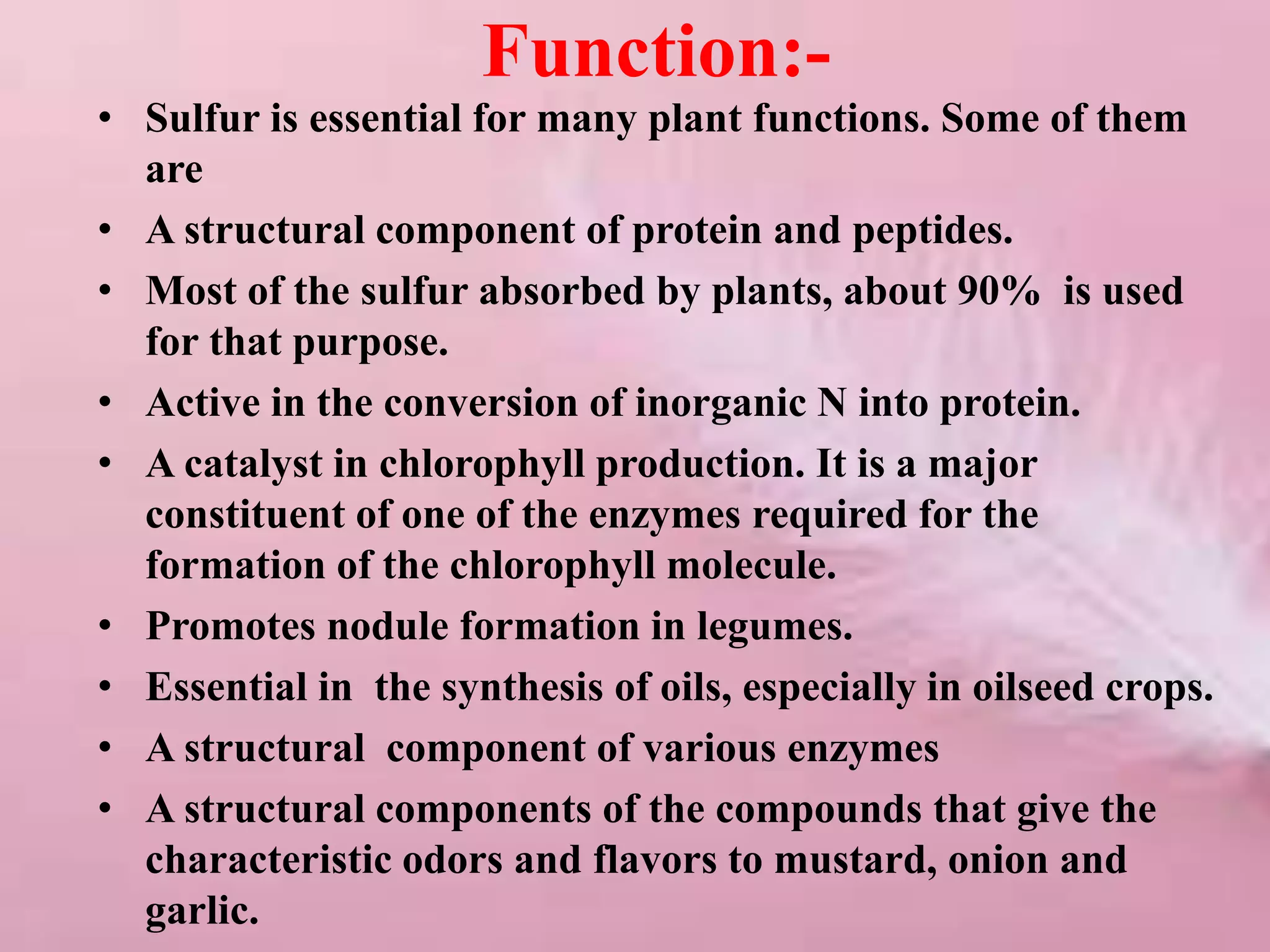 Function:-
• Sulfur is essential for many plant functions. Some of them
are
• A structural component of protein and peptides.
• Most of the sulfur absorbed by plants, about 90% is used
for that purpose.
• Active in the conversion of inorganic N into protein.
• A catalyst in chlorophyll production. It is a major
constituent of one of the enzymes required for the
formation of the chlorophyll molecule.
• Promotes nodule formation in legumes.
• Essential in the synthesis of oils, especially in oilseed crops.
• A structural component of various enzymes
• A structural components of the compounds that give the
characteristic odors and flavors to mustard, onion and
garlic.
 