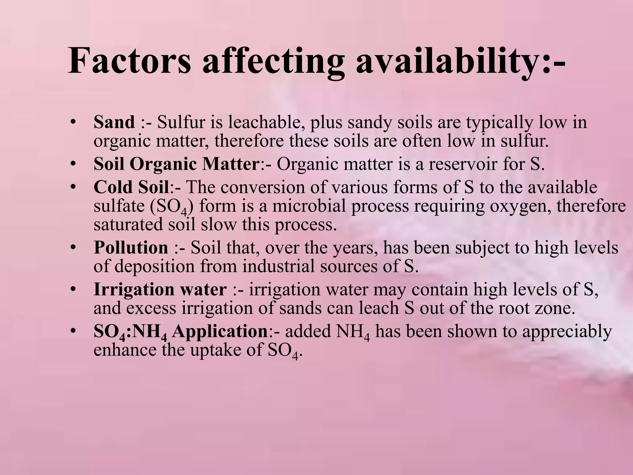 Factors affecting availability:-
• Sand :- Sulfur is leachable, plus sandy soils are typically low in
organic matter, therefore these soils are often low in sulfur.
• Soil Organic Matter:- Organic matter is a reservoir for S.
• Cold Soil:- The conversion of various forms of S to the available
sulfate (SO4) form is a microbial process requiring oxygen, therefore
saturated soil slow this process.
• Pollution :- Soil that, over the years, has been subject to high levels
of deposition from industrial sources of S.
• Irrigation water :- irrigation water may contain high levels of S,
and excess irrigation of sands can leach S out of the root zone.
• SO4:NH4 Application:- added NH4 has been shown to appreciably
enhance the uptake of SO4.
 
