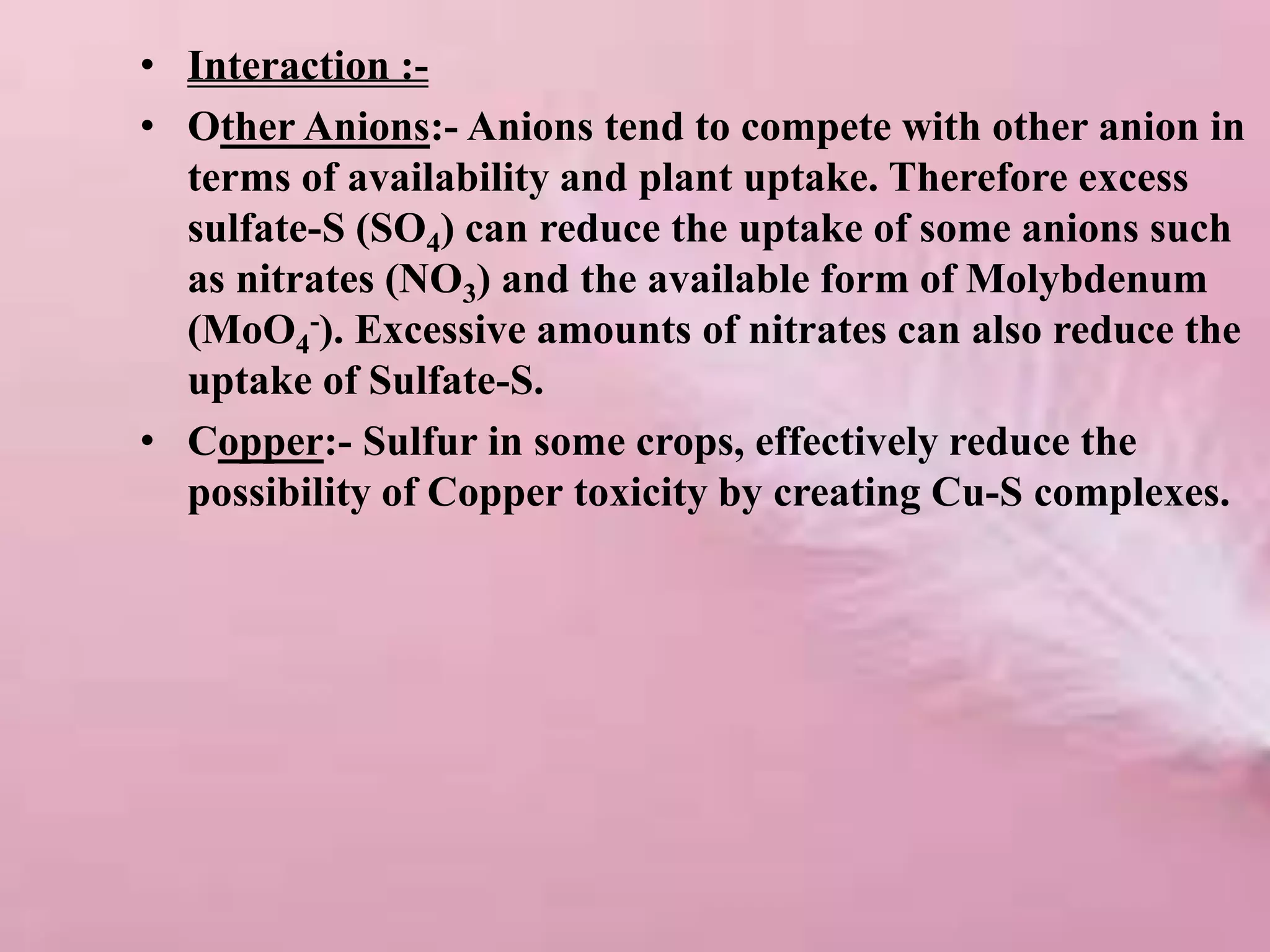 • Interaction :-
• Other Anions:- Anions tend to compete with other anion in
terms of availability and plant uptake. Therefore excess
sulfate-S (SO4) can reduce the uptake of some anions such
as nitrates (NO3) and the available form of Molybdenum
(MoO4
-). Excessive amounts of nitrates can also reduce the
uptake of Sulfate-S.
• Copper:- Sulfur in some crops, effectively reduce the
possibility of Copper toxicity by creating Cu-S complexes.
 