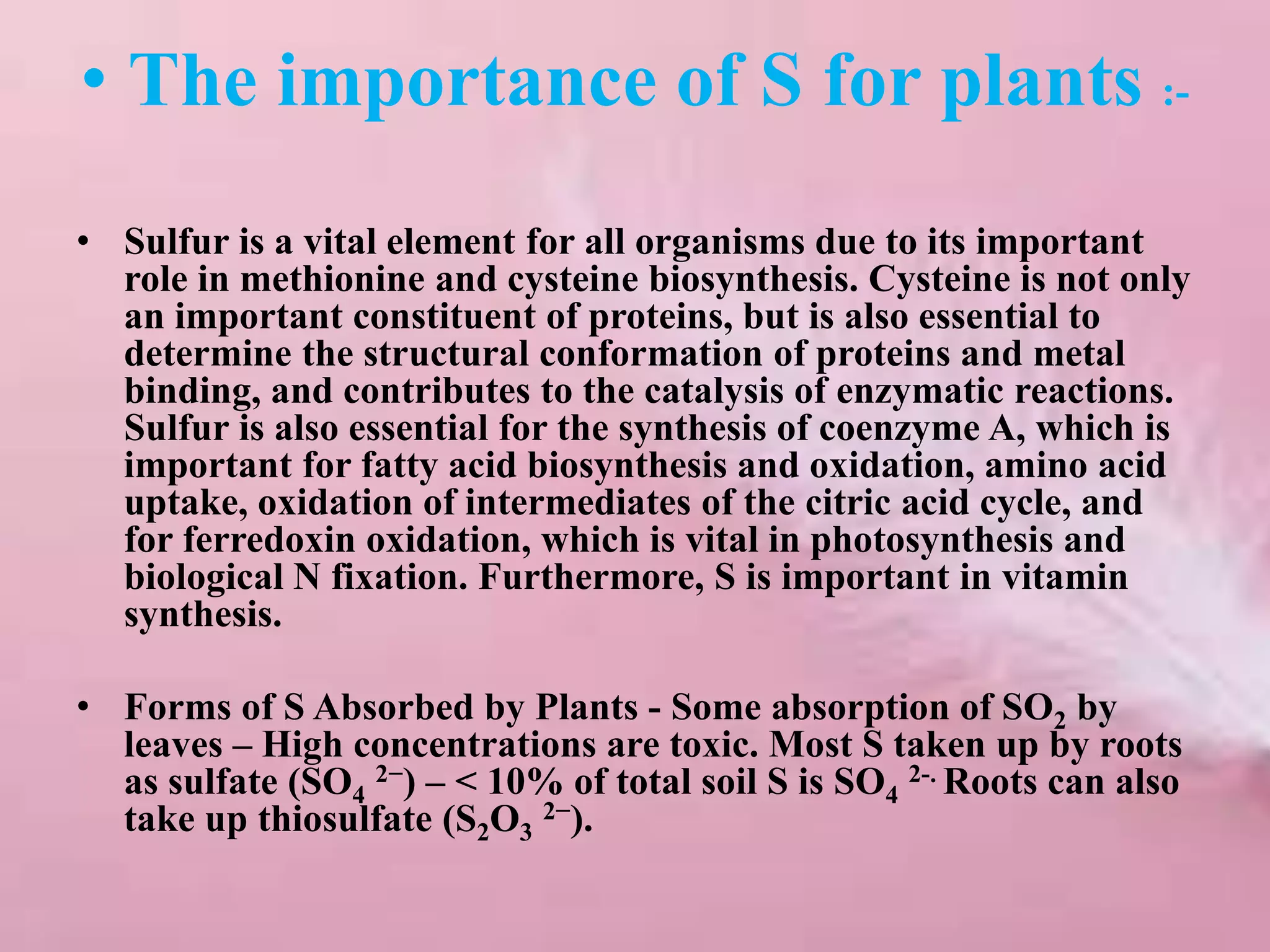 • The importance of S for plants :-
• Sulfur is a vital element for all organisms due to its important
role in methionine and cysteine biosynthesis. Cysteine is not only
an important constituent of proteins, but is also essential to
determine the structural conformation of proteins and metal
binding, and contributes to the catalysis of enzymatic reactions.
Sulfur is also essential for the synthesis of coenzyme A, which is
important for fatty acid biosynthesis and oxidation, amino acid
uptake, oxidation of intermediates of the citric acid cycle, and
for ferredoxin oxidation, which is vital in photosynthesis and
biological N fixation. Furthermore, S is important in vitamin
synthesis.
• Forms of S Absorbed by Plants - Some absorption of SO2 by
leaves – High concentrations are toxic. Most S taken up by roots
as sulfate (SO4
2−) – < 10% of total soil S is SO4
2-. Roots can also
take up thiosulfate (S2O3
2−).
 