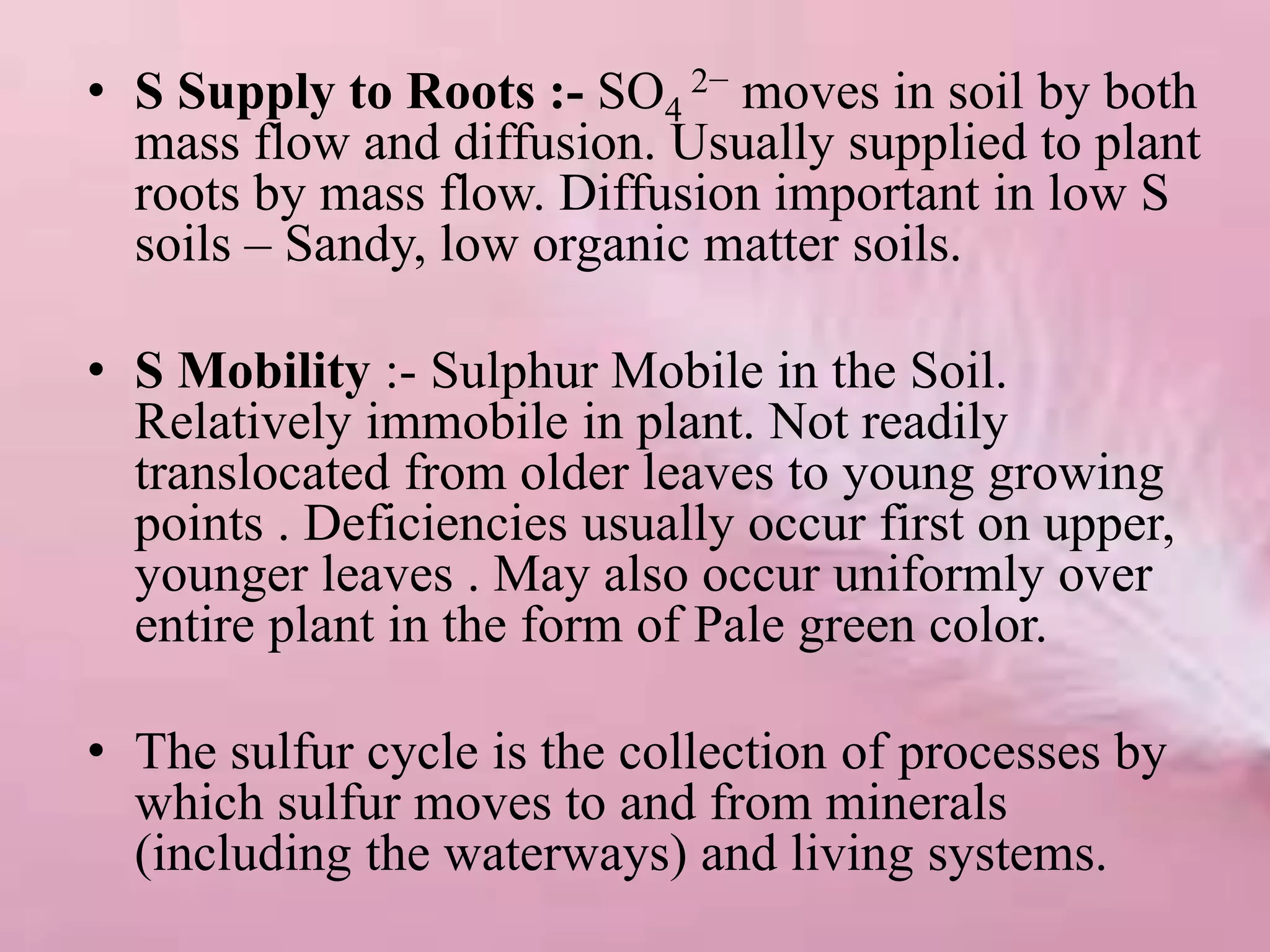 • S Supply to Roots :- SO4
2− moves in soil by both
mass flow and diffusion. Usually supplied to plant
roots by mass flow. Diffusion important in low S
soils – Sandy, low organic matter soils.
• S Mobility :- Sulphur Mobile in the Soil.
Relatively immobile in plant. Not readily
translocated from older leaves to young growing
points . Deficiencies usually occur first on upper,
younger leaves . May also occur uniformly over
entire plant in the form of Pale green color.
• The sulfur cycle is the collection of processes by
which sulfur moves to and from minerals
(including the waterways) and living systems.
 