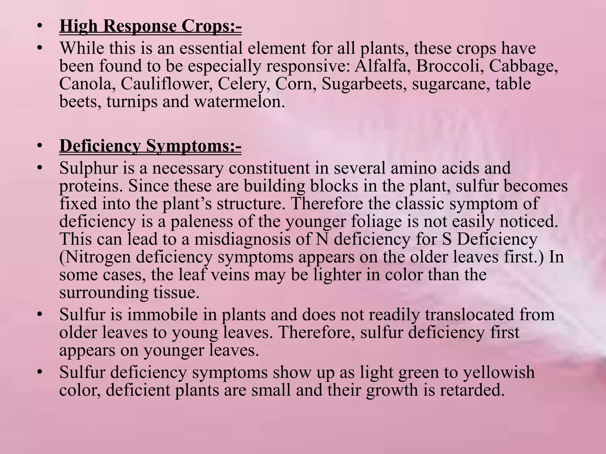 • High Response Crops:-
• While this is an essential element for all plants, these crops have
been found to be especially responsive: Alfalfa, Broccoli, Cabbage,
Canola, Cauliflower, Celery, Corn, Sugarbeets, sugarcane, table
beets, turnips and watermelon.
• Deficiency Symptoms:-
• Sulphur is a necessary constituent in several amino acids and
proteins. Since these are building blocks in the plant, sulfur becomes
fixed into the plant’s structure. Therefore the classic symptom of
deficiency is a paleness of the younger foliage is not easily noticed.
This can lead to a misdiagnosis of N deficiency for S Deficiency
(Nitrogen deficiency symptoms appears on the older leaves first.) In
some cases, the leaf veins may be lighter in color than the
surrounding tissue.
• Sulfur is immobile in plants and does not readily translocated from
older leaves to young leaves. Therefore, sulfur deficiency first
appears on younger leaves.
• Sulfur deficiency symptoms show up as light green to yellowish
color, deficient plants are small and their growth is retarded.
 