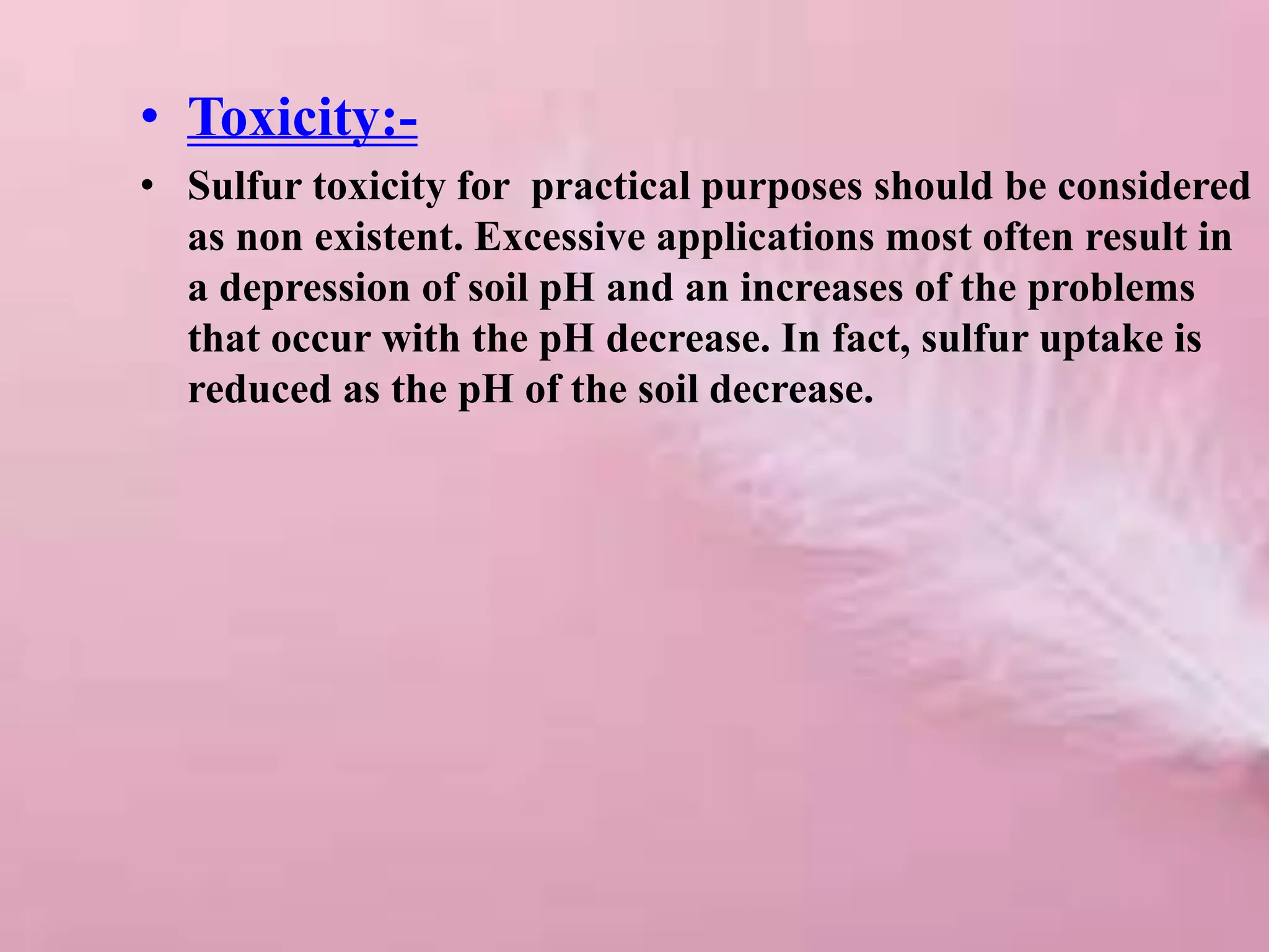• Toxicity:-
• Sulfur toxicity for practical purposes should be considered
as non existent. Excessive applications most often result in
a depression of soil pH and an increases of the problems
that occur with the pH decrease. In fact, sulfur uptake is
reduced as the pH of the soil decrease.
 