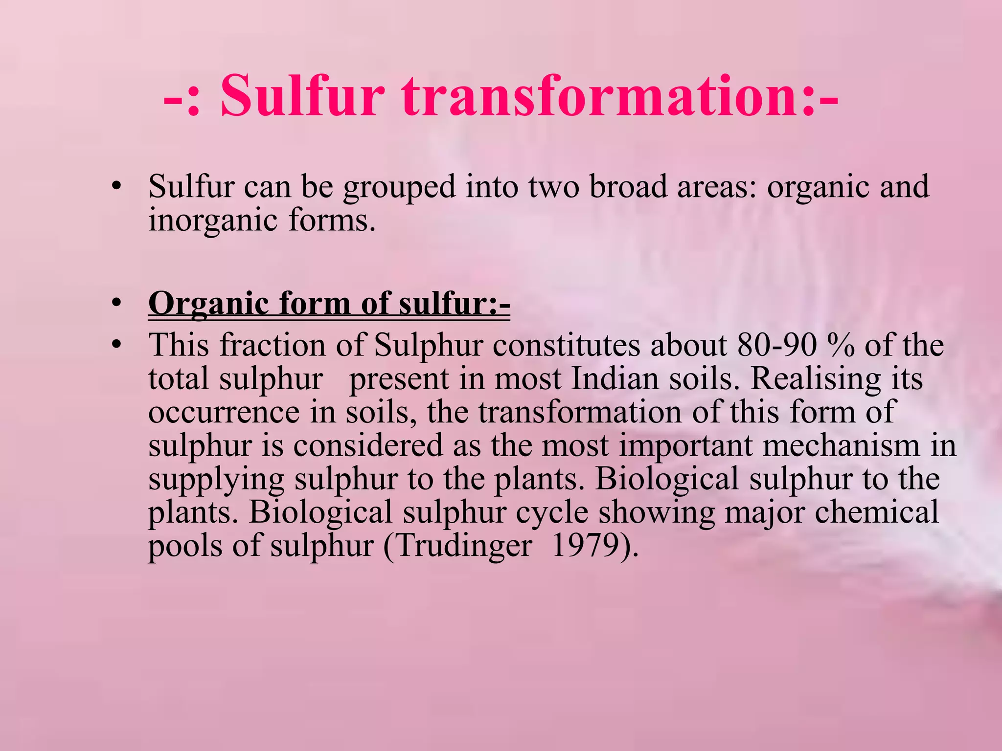 -: Sulfur transformation:-
• Sulfur can be grouped into two broad areas: organic and
inorganic forms.
• Organic form of sulfur:-
• This fraction of Sulphur constitutes about 80-90 % of the
total sulphur present in most Indian soils. Realising its
occurrence in soils, the transformation of this form of
sulphur is considered as the most important mechanism in
supplying sulphur to the plants. Biological sulphur to the
plants. Biological sulphur cycle showing major chemical
pools of sulphur (Trudinger 1979).
 