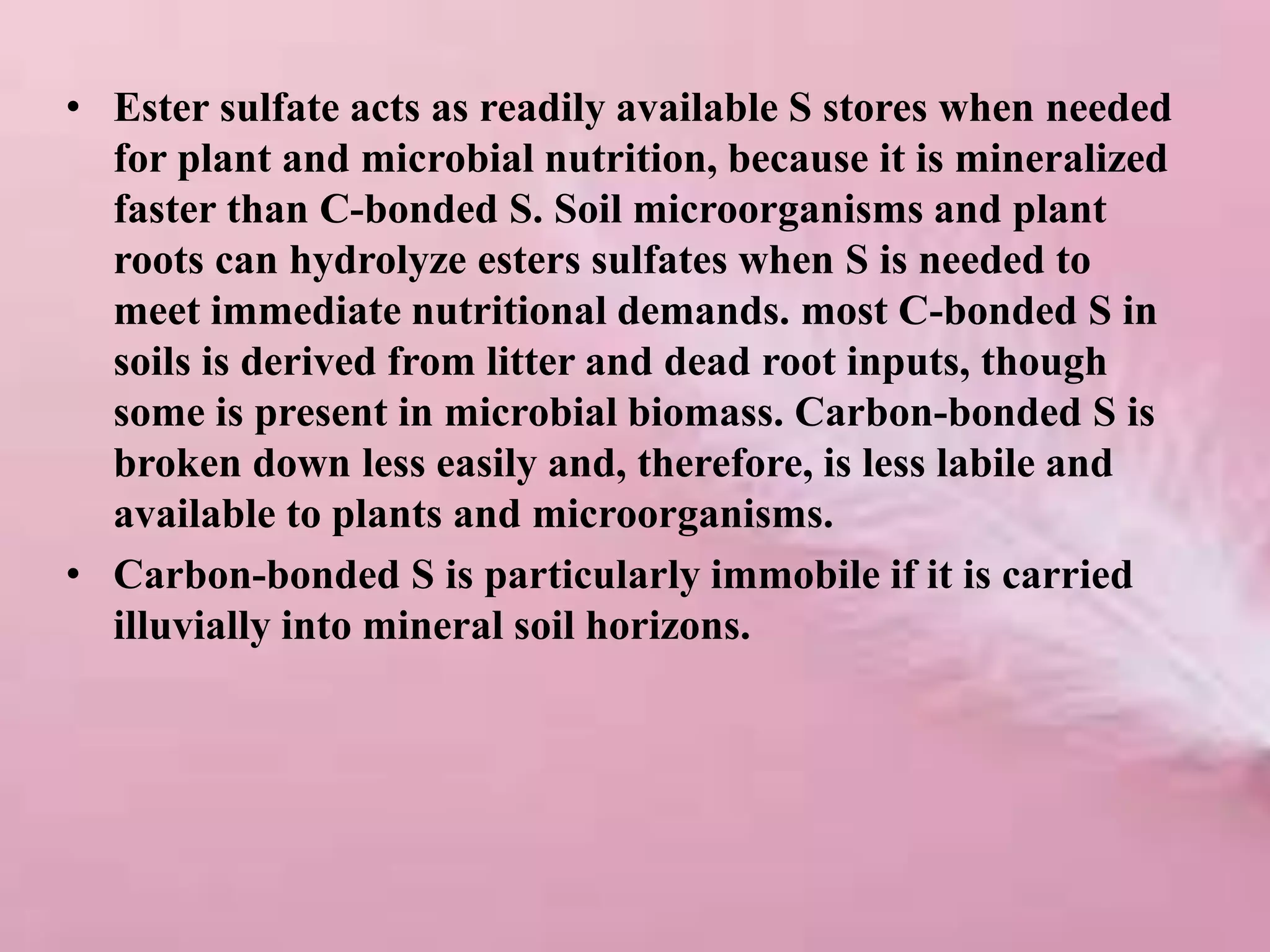 • Ester sulfate acts as readily available S stores when needed
for plant and microbial nutrition, because it is mineralized
faster than C-bonded S. Soil microorganisms and plant
roots can hydrolyze esters sulfates when S is needed to
meet immediate nutritional demands. most C-bonded S in
soils is derived from litter and dead root inputs, though
some is present in microbial biomass. Carbon-bonded S is
broken down less easily and, therefore, is less labile and
available to plants and microorganisms.
• Carbon-bonded S is particularly immobile if it is carried
illuvially into mineral soil horizons.
 