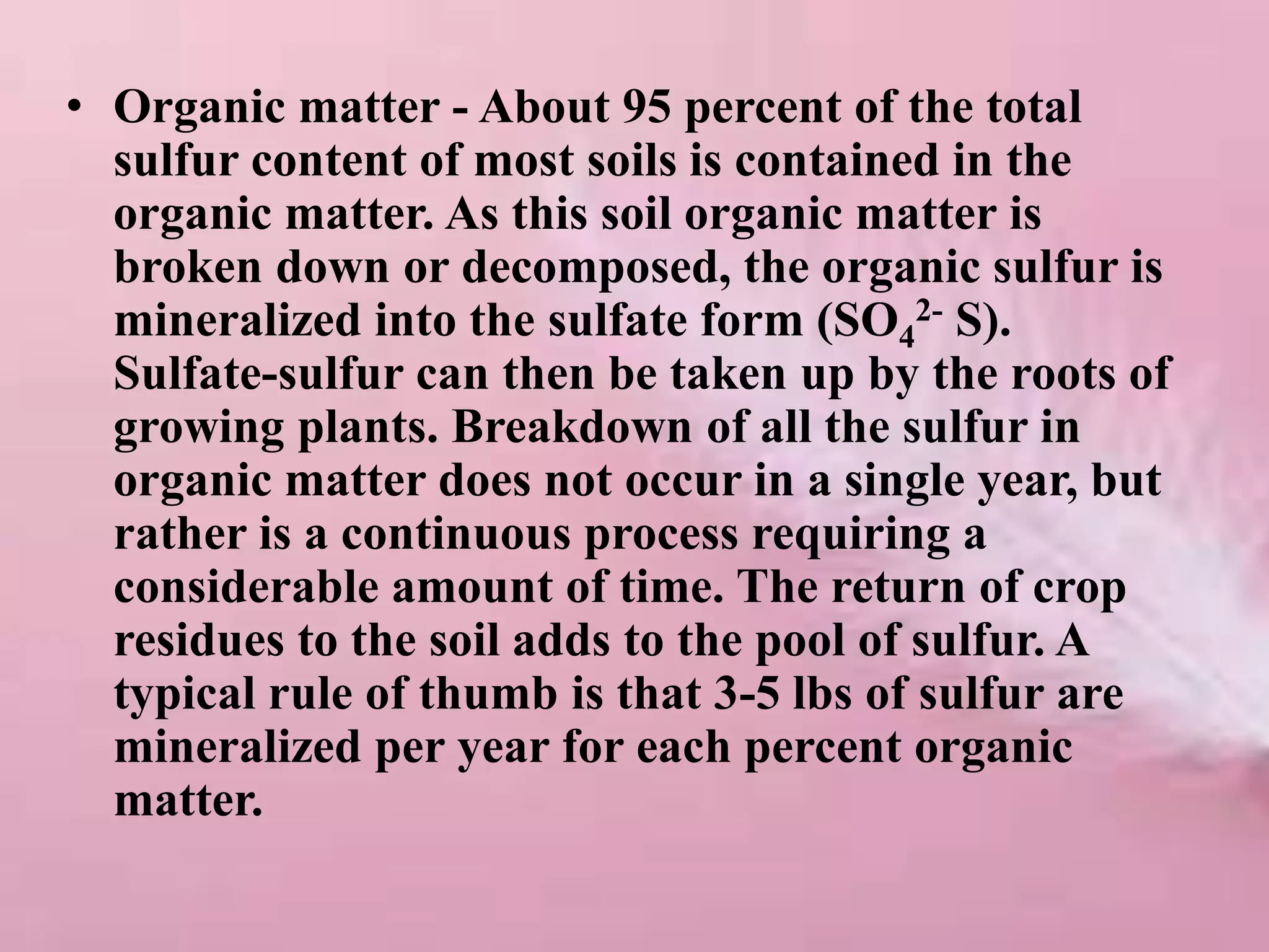 • Organic matter - About 95 percent of the total
sulfur content of most soils is contained in the
organic matter. As this soil organic matter is
broken down or decomposed, the organic sulfur is
mineralized into the sulfate form (SO4
2- S).
Sulfate-sulfur can then be taken up by the roots of
growing plants. Breakdown of all the sulfur in
organic matter does not occur in a single year, but
rather is a continuous process requiring a
considerable amount of time. The return of crop
residues to the soil adds to the pool of sulfur. A
typical rule of thumb is that 3-5 lbs of sulfur are
mineralized per year for each percent organic
matter.
 