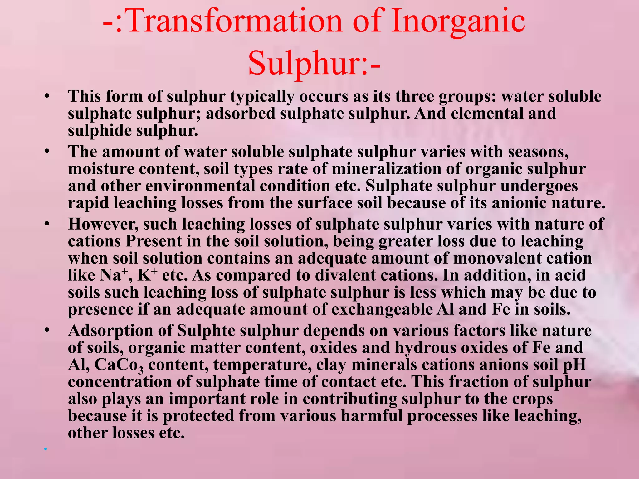 -:Transformation of Inorganic
Sulphur:-
• This form of sulphur typically occurs as its three groups: water soluble
sulphate sulphur; adsorbed sulphate sulphur. And elemental and
sulphide sulphur.
• The amount of water soluble sulphate sulphur varies with seasons,
moisture content, soil types rate of mineralization of organic sulphur
and other environmental condition etc. Sulphate sulphur undergoes
rapid leaching losses from the surface soil because of its anionic nature.
• However, such leaching losses of sulphate sulphur varies with nature of
cations Present in the soil solution, being greater loss due to leaching
when soil solution contains an adequate amount of monovalent cation
like Na+, K+ etc. As compared to divalent cations. In addition, in acid
soils such leaching loss of sulphate sulphur is less which may be due to
presence if an adequate amount of exchangeable Al and Fe in soils.
• Adsorption of Sulphte sulphur depends on various factors like nature
of soils, organic matter content, oxides and hydrous oxides of Fe and
Al, CaCo3 content, temperature, clay minerals cations anions soil pH
concentration of sulphate time of contact etc. This fraction of sulphur
also plays an important role in contributing sulphur to the crops
because it is protected from various harmful processes like leaching,
other losses etc.
•
 