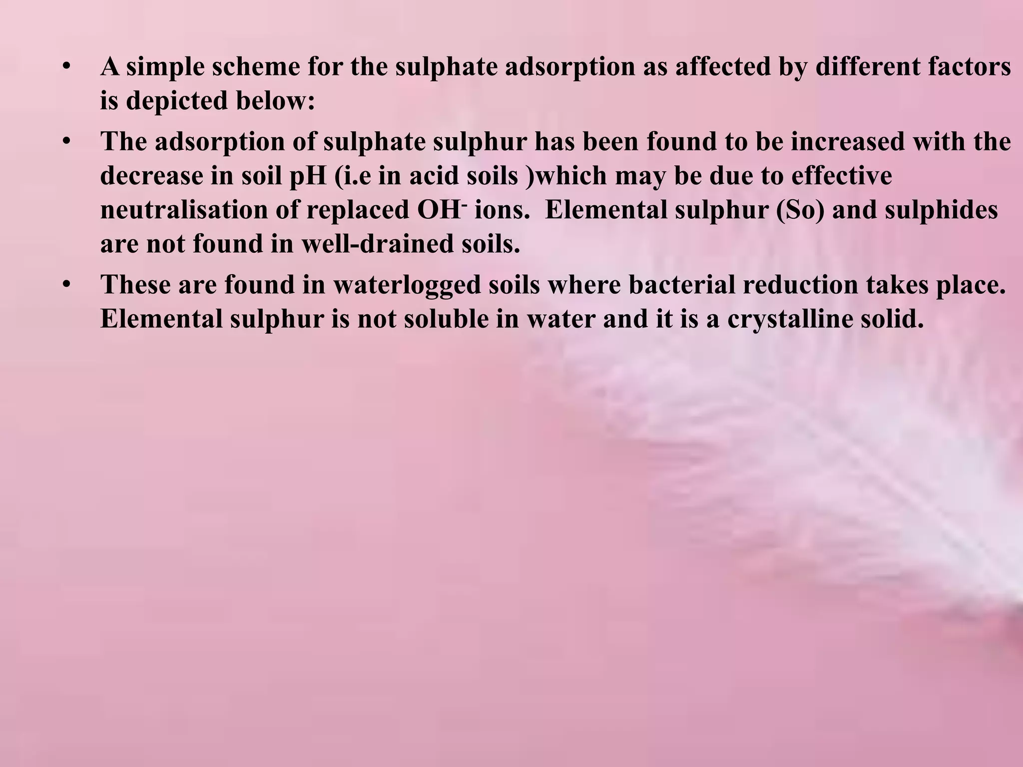 • A simple scheme for the sulphate adsorption as affected by different factors
is depicted below:
• The adsorption of sulphate sulphur has been found to be increased with the
decrease in soil pH (i.e in acid soils )which may be due to effective
neutralisation of replaced OH- ions. Elemental sulphur (So) and sulphides
are not found in well-drained soils.
• These are found in waterlogged soils where bacterial reduction takes place.
Elemental sulphur is not soluble in water and it is a crystalline solid.
 