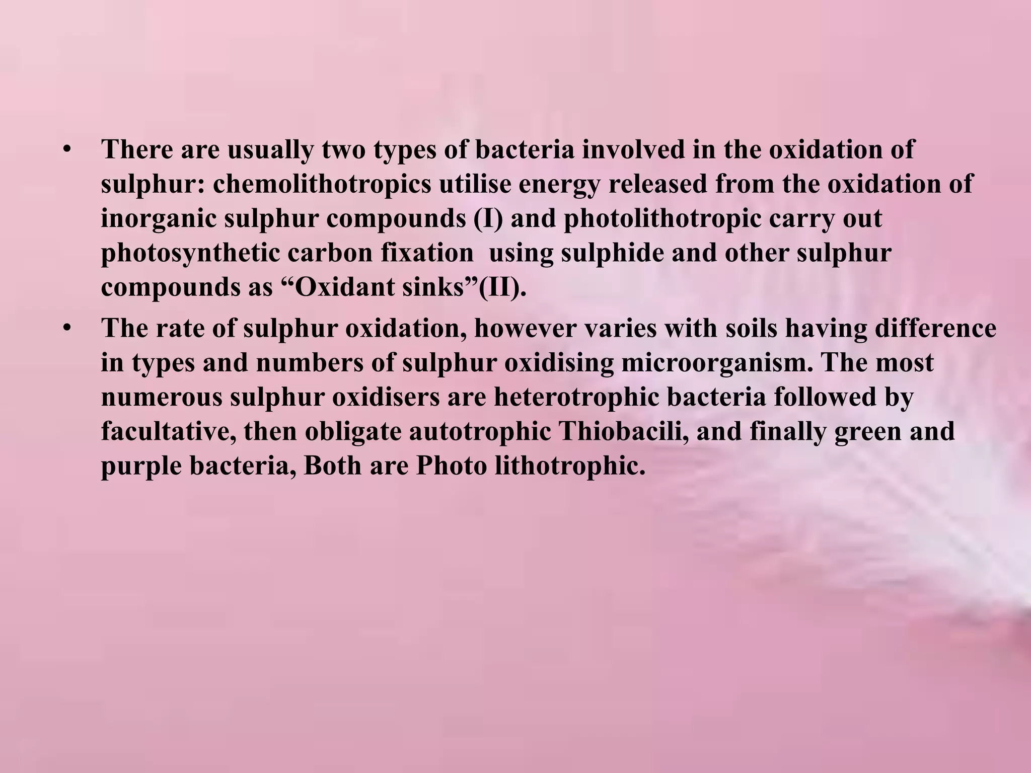 • There are usually two types of bacteria involved in the oxidation of
sulphur: chemolithotropics utilise energy released from the oxidation of
inorganic sulphur compounds (I) and photolithotropic carry out
photosynthetic carbon fixation using sulphide and other sulphur
compounds as “Oxidant sinks”(II).
• The rate of sulphur oxidation, however varies with soils having difference
in types and numbers of sulphur oxidising microorganism. The most
numerous sulphur oxidisers are heterotrophic bacteria followed by
facultative, then obligate autotrophic Thiobacili, and finally green and
purple bacteria, Both are Photo lithotrophic.
 