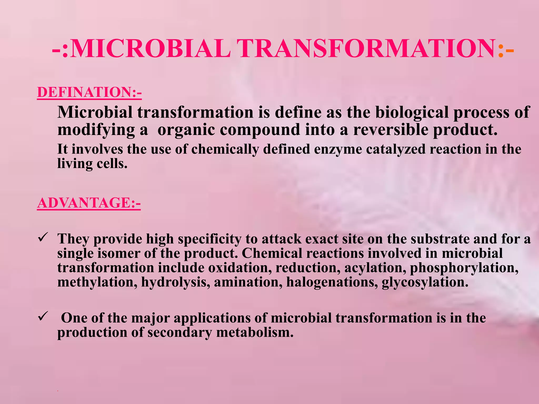-:MICROBIAL TRANSFORMATION:-
DEFINATION:-
Microbial transformation is define as the biological process of
modifying a organic compound into a reversible product.
It involves the use of chemically defined enzyme catalyzed reaction in the
living cells.
ADVANTAGE:-
 They provide high specificity to attack exact site on the substrate and for a
single isomer of the product. Chemical reactions involved in microbial
transformation include oxidation, reduction, acylation, phosphorylation,
methylation, hydrolysis, amination, halogenations, glycosylation.
 One of the major applications of microbial transformation is in the
production of secondary metabolism.
.
 