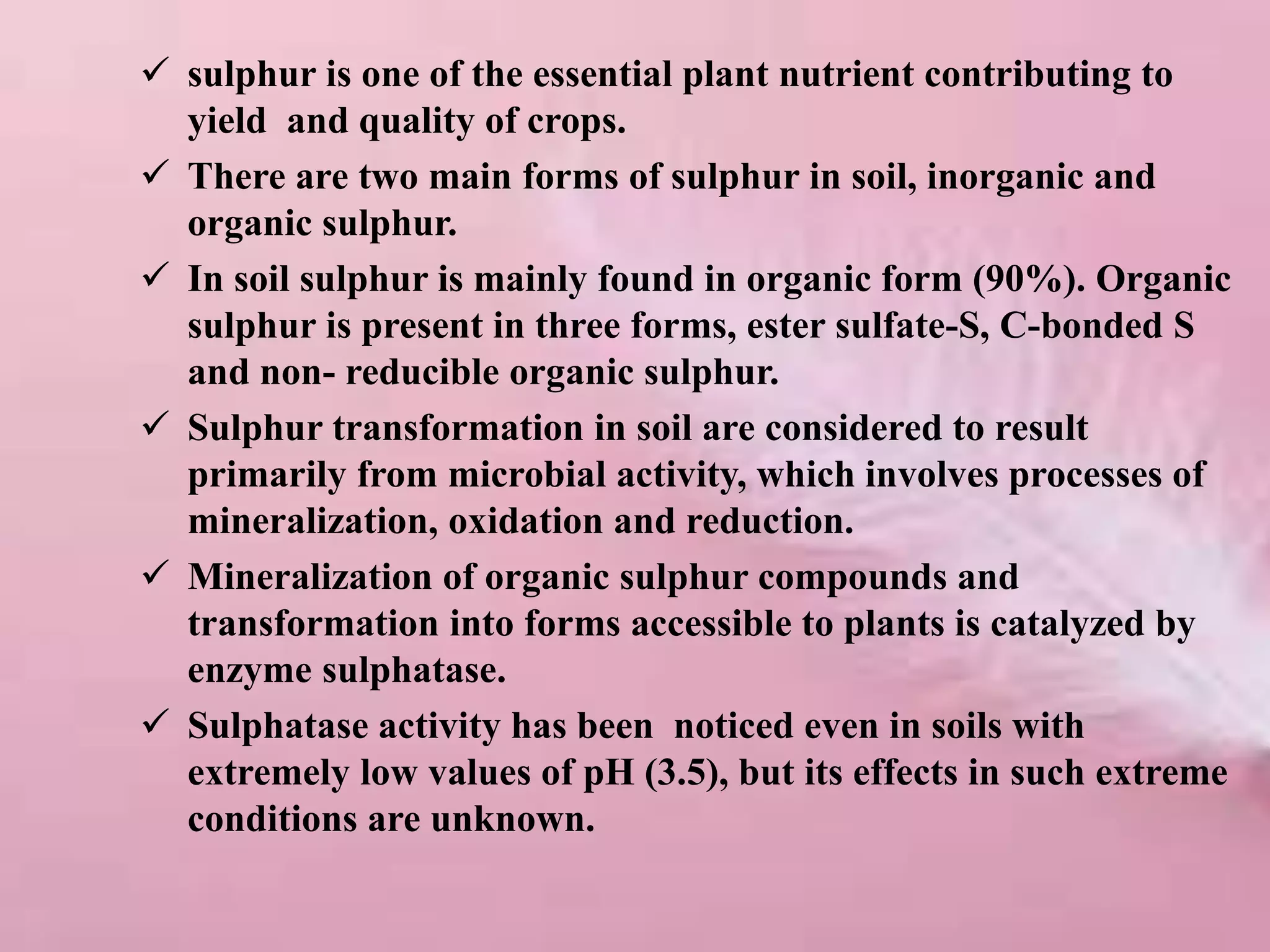 sulphur is one of the essential plant nutrient contributing to
yield and quality of crops.
 There are two main forms of sulphur in soil, inorganic and
organic sulphur.
 In soil sulphur is mainly found in organic form (90%). Organic
sulphur is present in three forms, ester sulfate-S, C-bonded S
and non- reducible organic sulphur.
 Sulphur transformation in soil are considered to result
primarily from microbial activity, which involves processes of
mineralization, oxidation and reduction.
 Mineralization of organic sulphur compounds and
transformation into forms accessible to plants is catalyzed by
enzyme sulphatase.
 Sulphatase activity has been noticed even in soils with
extremely low values of pH (3.5), but its effects in such extreme
conditions are unknown.
 