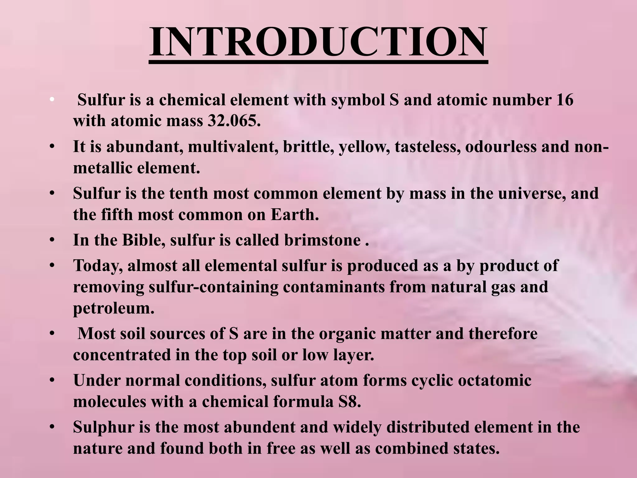 INTRODUCTION
• Sulfur is a chemical element with symbol S and atomic number 16
with atomic mass 32.065.
• It is abundant, multivalent, brittle, yellow, tasteless, odourless and non-
metallic element.
• Sulfur is the tenth most common element by mass in the universe, and
the fifth most common on Earth.
• In the Bible, sulfur is called brimstone .
• Today, almost all elemental sulfur is produced as a by product of
removing sulfur-containing contaminants from natural gas and
petroleum.
• Most soil sources of S are in the organic matter and therefore
concentrated in the top soil or low layer.
• Under normal conditions, sulfur atom forms cyclic octatomic
molecules with a chemical formula S8.
• Sulphur is the most abundent and widely distributed element in the
nature and found both in free as well as combined states.
 