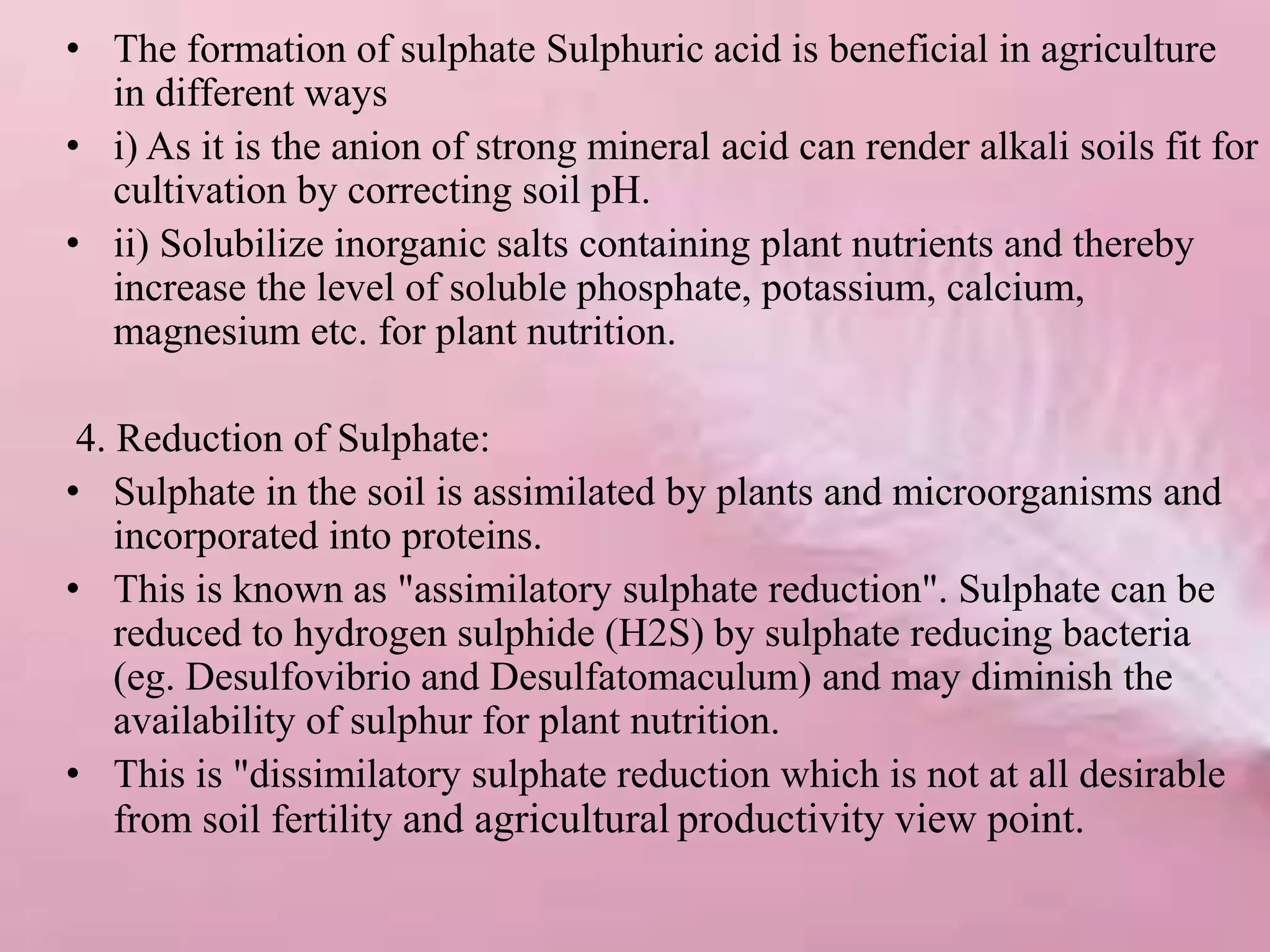 • The formation of sulphate Sulphuric acid is beneficial in agriculture
in different ways
• i) As it is the anion of strong mineral acid can render alkali soils fit for
cultivation by correcting soil pH.
• ii) Solubilize inorganic salts containing plant nutrients and thereby
increase the level of soluble phosphate, potassium, calcium,
magnesium etc. for plant nutrition.
4. Reduction of Sulphate:
• Sulphate in the soil is assimilated by plants and microorganisms and
incorporated into proteins.
• This is known as "assimilatory sulphate reduction". Sulphate can be
reduced to hydrogen sulphide (H2S) by sulphate reducing bacteria
(eg. Desulfovibrio and Desulfatomaculum) and may diminish the
availability of sulphur for plant nutrition.
• This is "dissimilatory sulphate reduction which is not at all desirable
from soil fertility and agricultural productivity view point.
 