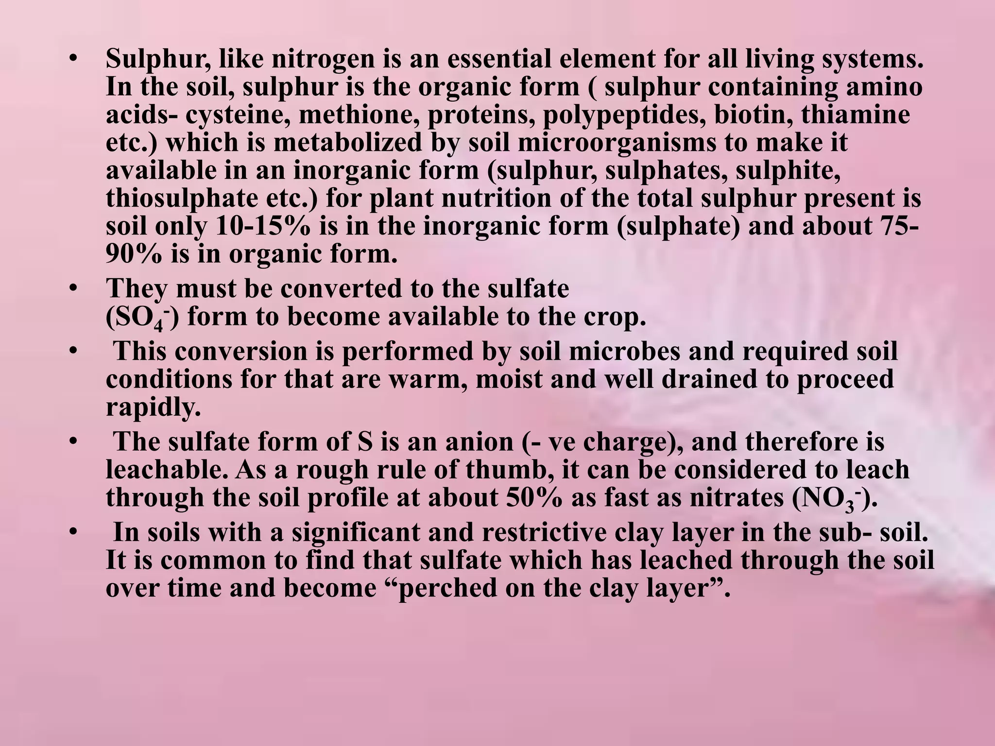 • Sulphur, like nitrogen is an essential element for all living systems.
In the soil, sulphur is the organic form ( sulphur containing amino
acids- cysteine, methione, proteins, polypeptides, biotin, thiamine
etc.) which is metabolized by soil microorganisms to make it
available in an inorganic form (sulphur, sulphates, sulphite,
thiosulphate etc.) for plant nutrition of the total sulphur present is
soil only 10-15% is in the inorganic form (sulphate) and about 75-
90% is in organic form.
• They must be converted to the sulfate
(SO4
-) form to become available to the crop.
• This conversion is performed by soil microbes and required soil
conditions for that are warm, moist and well drained to proceed
rapidly.
• The sulfate form of S is an anion (- ve charge), and therefore is
leachable. As a rough rule of thumb, it can be considered to leach
through the soil profile at about 50% as fast as nitrates (NO3
-).
• In soils with a significant and restrictive clay layer in the sub- soil.
It is common to find that sulfate which has leached through the soil
over time and become “perched on the clay layer”.
 