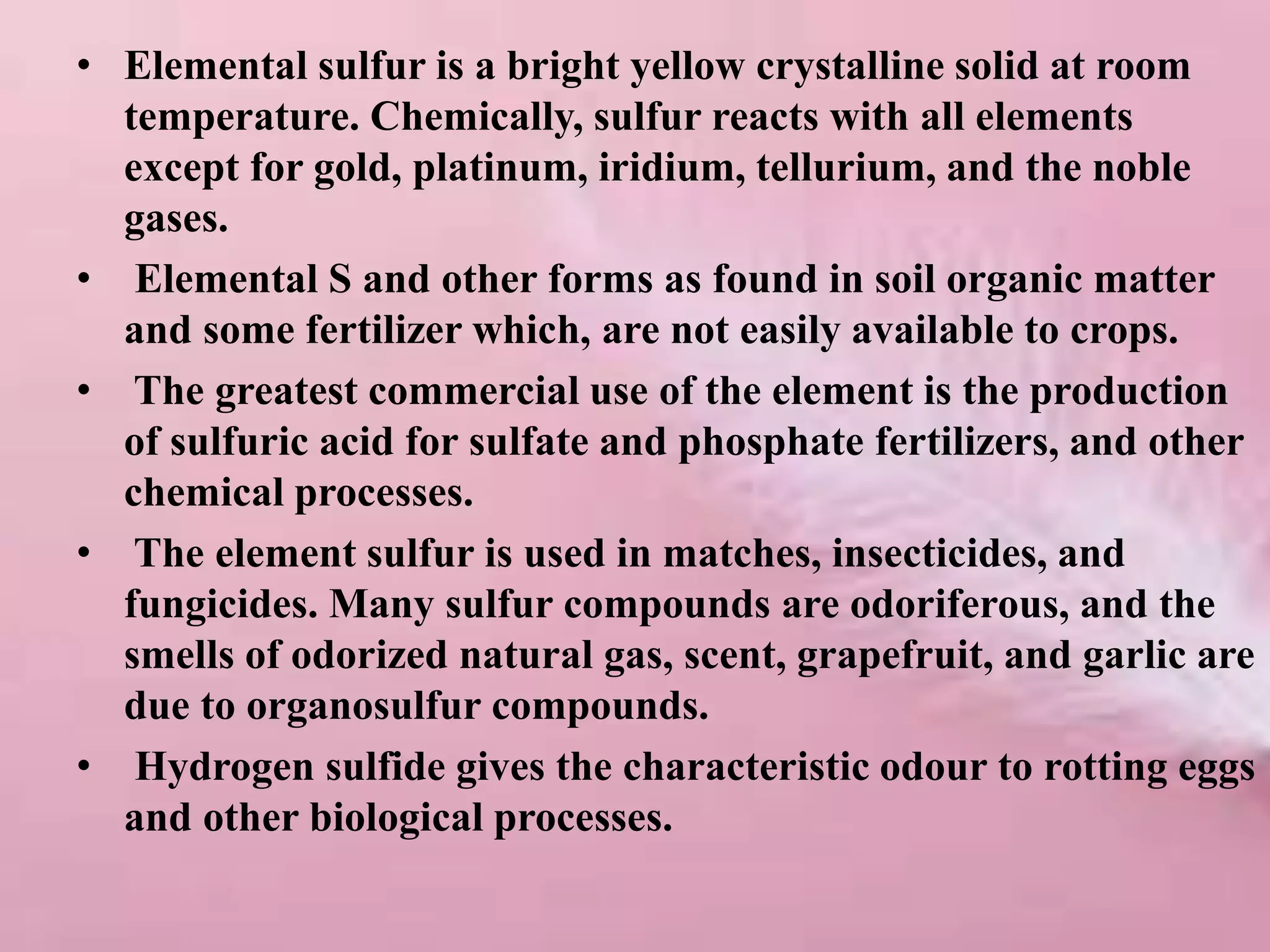 • Elemental sulfur is a bright yellow crystalline solid at room
temperature. Chemically, sulfur reacts with all elements
except for gold, platinum, iridium, tellurium, and the noble
gases.
• Elemental S and other forms as found in soil organic matter
and some fertilizer which, are not easily available to crops.
• The greatest commercial use of the element is the production
of sulfuric acid for sulfate and phosphate fertilizers, and other
chemical processes.
• The element sulfur is used in matches, insecticides, and
fungicides. Many sulfur compounds are odoriferous, and the
smells of odorized natural gas, scent, grapefruit, and garlic are
due to organosulfur compounds.
• Hydrogen sulfide gives the characteristic odour to rotting eggs
and other biological processes.
 