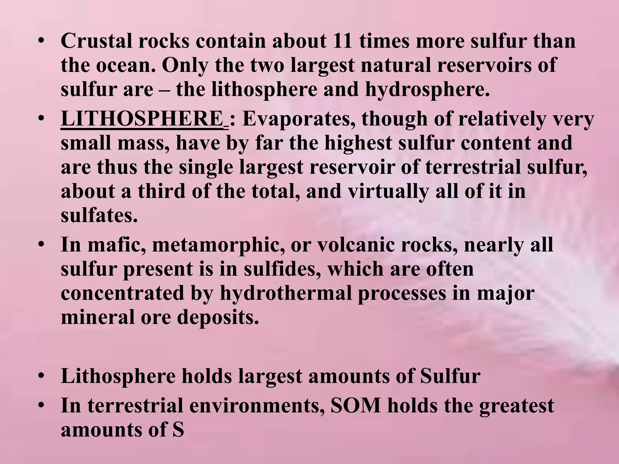 • Crustal rocks contain about 11 times more sulfur than
the ocean. Only the two largest natural reservoirs of
sulfur are – the lithosphere and hydrosphere.
• LITHOSPHERE : Evaporates, though of relatively very
small mass, have by far the highest sulfur content and
are thus the single largest reservoir of terrestrial sulfur,
about a third of the total, and virtually all of it in
sulfates.
• In mafic, metamorphic, or volcanic rocks, nearly all
sulfur present is in sulfides, which are often
concentrated by hydrothermal processes in major
mineral ore deposits.
• Lithosphere holds largest amounts of Sulfur
• In terrestrial environments, SOM holds the greatest
amounts of S
 