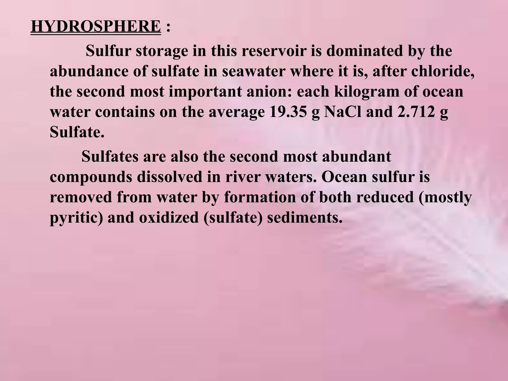 HYDROSPHERE :
Sulfur storage in this reservoir is dominated by the
abundance of sulfate in seawater where it is, after chloride,
the second most important anion: each kilogram of ocean
water contains on the average 19.35 g NaCl and 2.712 g
Sulfate.
Sulfates are also the second most abundant
compounds dissolved in river waters. Ocean sulfur is
removed from water by formation of both reduced (mostly
pyritic) and oxidized (sulfate) sediments.
 
