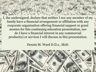 I, the undersigned, declare that neither I nor any member of my
family have a financial arrangement or affiliation with any
corporate organization offering financial support or grant
monies for this continuing education presentation, nor
do I have a financial interest in any commercial
product(s) or services I will discuss in this presentation.
Dennis M. Ward D.D.s., MsD.
 