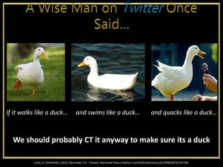 Little, D. [DrDLittle]. (2013, December 17). [Tweet]. Retrieved https://twitter.com/DrDLittle/status/412998428755767296
We should probably CT it anyway to make sure its a duck
If it walks like a duck… and swims like a duck… and quacks like a duck…
 