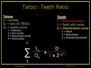 Tatoos
n = number
Sn = size (% TBSA)
Qn = quality score
1 = Offensive
2 = Poor quality
3 = Reasonable quality
4 = Good quality
Teeth
T = Teeth remaining
c = Teeth with caries
D = Discoloration score
1 = Pearl
2 = Discolored
3 = Grossly discolored
n
∑ Sn x
D
Qn T x 2-c/T
1
SMACC Gold. Available at http://www.smacc.net.au/2014/02/tattoos-to-teeth-ratio-the-evolution/#.UwMroqYdSP0.twitter. Accessed Feb 17 2014.
 
