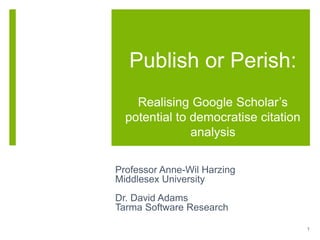 Publish or Perish:
Realising Google Scholar’s
potential to democratise citation
analysis
Professor Anne-Wil Harzing
Middlesex University
Dr. David Adams
Tarma Software Research
1
 
