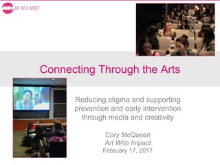 Connecting Through the Arts
Reducing stigma and supporting
prevention and early intervention
through media and creativity
Cary McQueen
Art With Impact
February 17, 2017
 