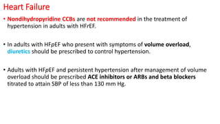 Heart Failure
• Nondihydropyridine CCBs are not recommended in the treatment of
hypertension in adults with HFrEF.
• In adults with HFpEF who present with symptoms of volume overload,
diuretics should be prescribed to control hypertension.
• Adults with HFpEF and persistent hypertension after management of volume
overload should be prescribed ACE inhibitors or ARBs and beta blockers
titrated to attain SBP of less than 130 mm Hg.
 