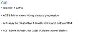 CKD
• Target BP < 130/80
• ACE inhibitor slows kidney disease progression
• ARB may be reasonable if an ACE inhibitor is not tolerated.
• POST RENAL TRANSPLANT CASES : Calcium channel blockers
 