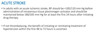 ACUTE STROKE
• In adults with an acute ischemic stroke, BP should be <185/110 mm Hg before
administration of intravenous tissue plasminogen activator and should be
maintained below 180/105 mm Hg for at least the first 24 hours after initiating
drug therapy.
• If not thrombolysing, the benefit of initiating or reinitiating treatment of
hypertension within the first 48 to 72 hours is uncertain
 