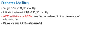 Diabetes Mellitus
• Target BP is <130/80 mm Hg
• Initiate treatment if BP >130/80 mm Hg
• ACE inhibitors or ARBs may be considered in the presence of
albuminuria
• Diuretics and CCBs also useful
 