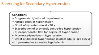 Screening for Secondary HypertensionNew-onset or uncontrolled hypertension in adults
NoYes
Conditions
• Drug-resistant/induced hypertension
• Abrupt onset of hypertension
• Onset of hypertension at <30 y
• Exacerbation of previously controlled hypertension
• Disproportionate TOD for degree of hypertension
• Accelerated/malignant hypertension
• Onset of diastolic hypertension in older adults (age ≥65 y)
• Unprovoked or excessive hypokalemia
 