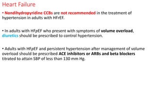 Heart Failure
• Nondihydropyridine CCBs are not recommended in the treatment of
hypertension in adults with HFrEF.
• In adults with HFpEF who present with symptoms of volume overload,
diuretics should be prescribed to control hypertension.
• Adults with HFpEF and persistent hypertension after management of volume
overload should be prescribed ACE inhibitors or ARBs and beta blockers
titrated to attain SBP of less than 130 mm Hg.
 